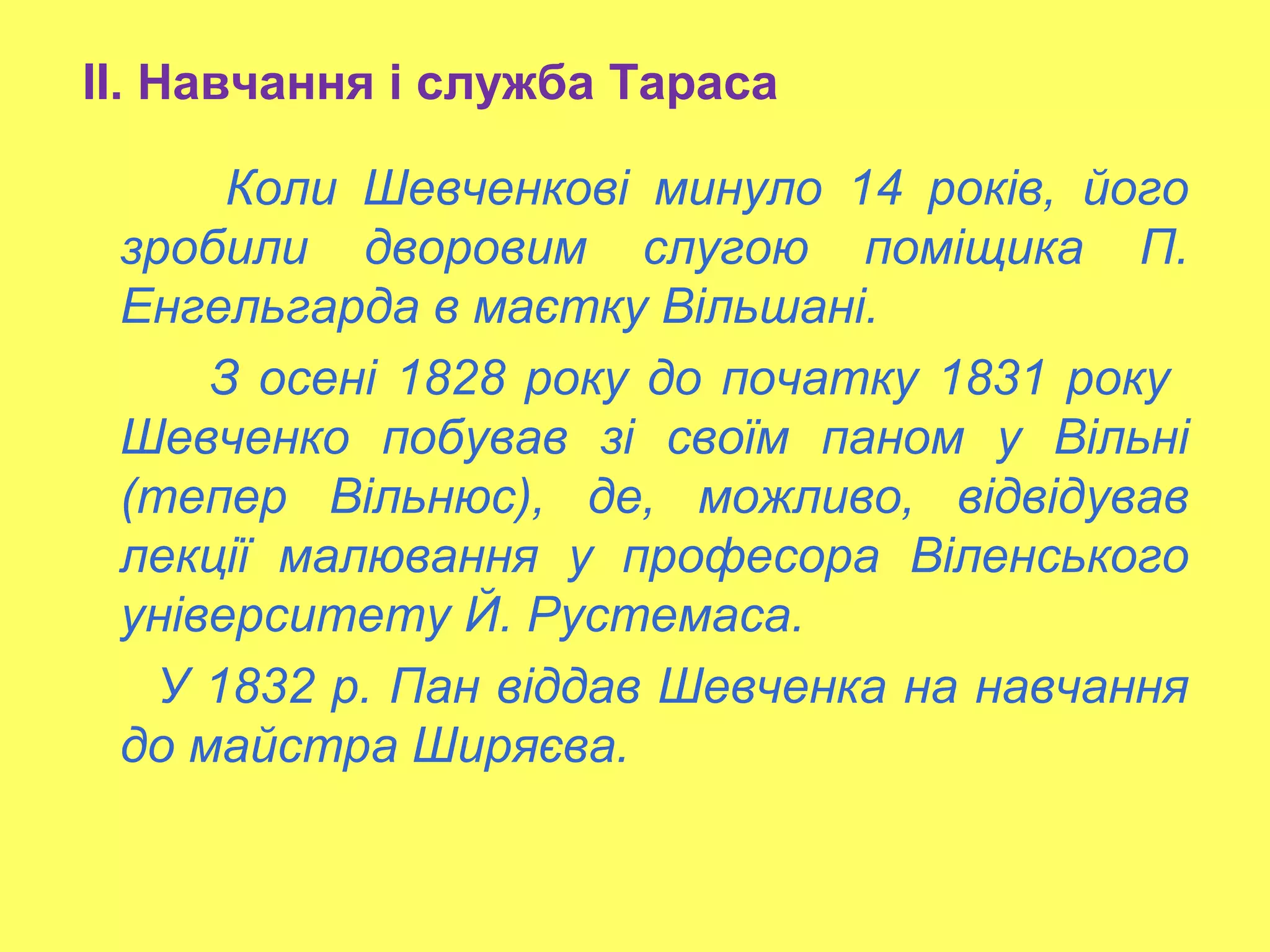 ІІ. Навчання і служба Тараса
Коли Шевченкові минуло 14 років, його
зробили дворовим слугою поміщика П.
Енгельгарда в маєтку Вільшані.
З осені 1828 року до початку 1831 року
Шевченко побував зі своїм паном у Вільні
(тепер Вільнюс), де, можливо, відвідував
лекції малювання у професора Віленського
університету Й. Рустемаса.
У 1832 р. Пан віддав Шевченка на навчання
до майстра Ширяєва.
 