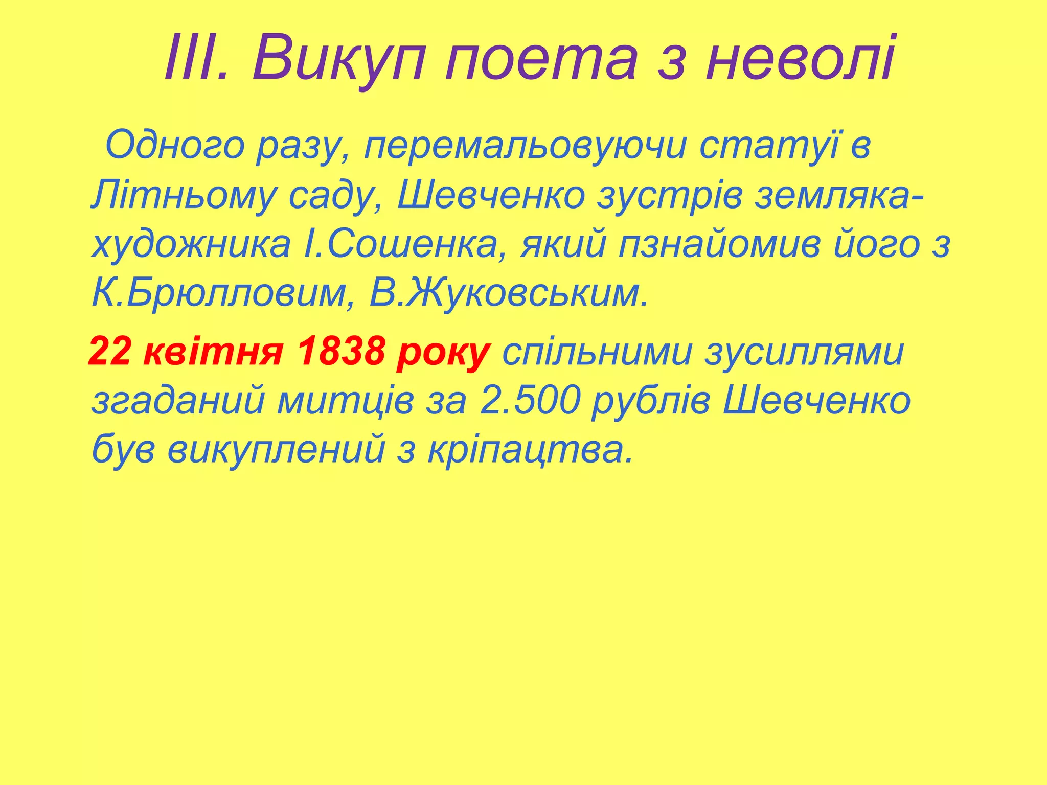 ІІІ. Викуп поета з неволі
Одного разу, перемальовуючи статуї в
Літньому саду, Шевченко зустрів земляка-
художника І.Сошенка, який пзнайомив його з
К.Брюлловим, В.Жуковським.
22 квітня 1838 року спільними зусиллями
згаданий митців за 2.500 рублів Шевченко
був викуплений з кріпацтва.
 