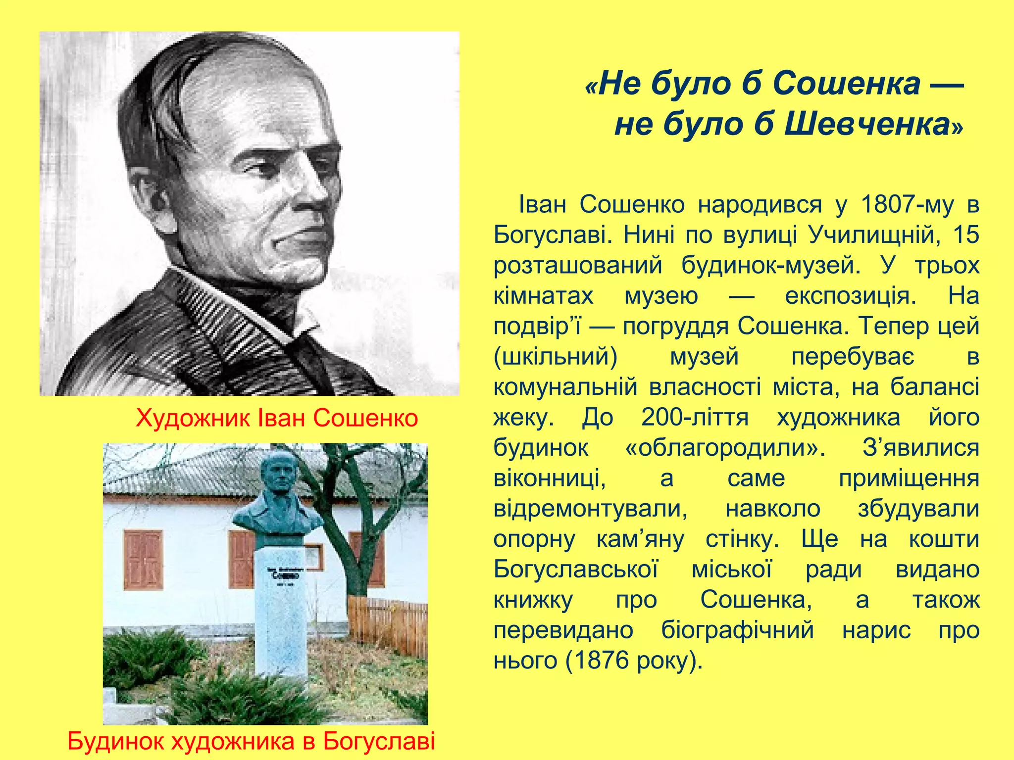 «Не було б Сошенка —
не було б Шевченка»
Художник Іван Сошенко
Іван Сошенко народився у 1807-му в
Богуславі. Нині по вулиці Училищній, 15
розташований будинок-музей. У трьох
кімнатах музею — експозиція. На
подвір’ї — погруддя Сошенка. Тепер цей
(шкільний) музей перебуває в
комунальній власності міста, на балансі
жеку. До 200-ліття художника його
будинок «облагородили». З’явилися
віконниці, а саме приміщення
відремонтували, навколо збудували
опорну кам’яну стінку. Ще на кошти
Богуславської міської ради видано
книжку про Сошенка, а також
перевидано біографічний нарис про
нього (1876 року).
Будинок художника в Богуславі
 