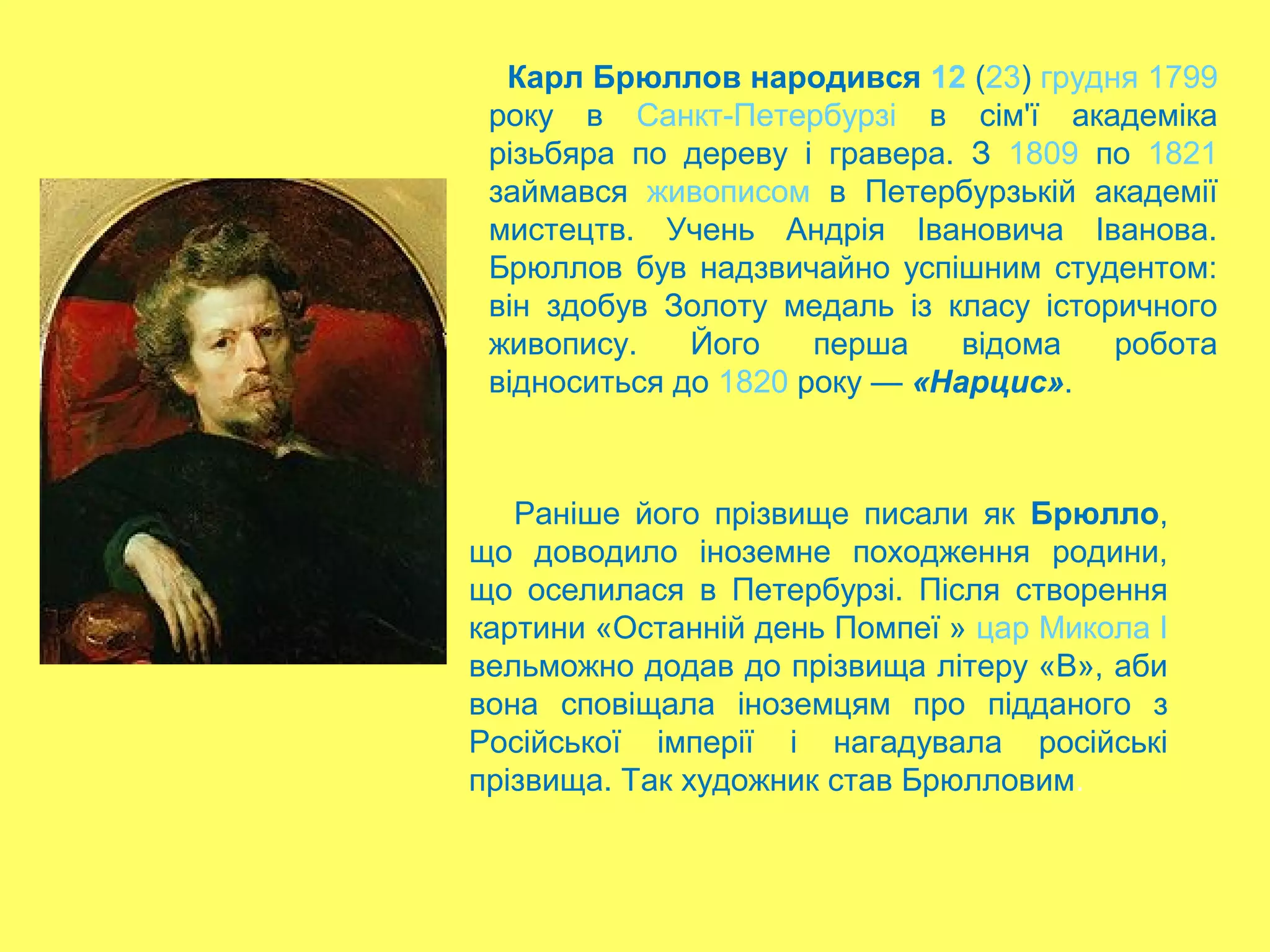 Карл Брюллов народився 12 (23) грудня 1799
року в Санкт-Петербурзі в сім'ї академіка
різьбяра по дереву і гравера. З 1809 по 1821
займався живописом в Петербурзькій академії
мистецтв. Учень Андрія Івановича Іванова.
Брюллов був надзвичайно успішним студентом:
він здобув Золоту медаль із класу історичного
живопису. Його перша відома робота
відноситься до 1820 року — «Нарцис».
Раніше його прізвище писали як Брюлло,
що доводило іноземне походження родини,
що оселилася в Петербурзі. Після створення
картини «Останній день Помпеї » цар Микола І
вельможно додав до прізвища літеру «В», аби
вона сповіщала іноземцям про підданого з
Російської імперії і нагадувала російські
прізвища. Так художник став Брюлловим.
 