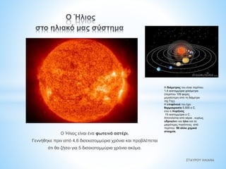 Ο Ήλιος είναι ένα φωτεινό αστέρι.
Γεννήθηκε πριν από 4,6 δισεκατομμύρια χρόνια και προβλέπεται
ότι θα ζήσει για 5 δισεκατομμύρια χρόνια ακόμα.
Η διάμετρος του είναι περίπου
1,4 εκατομμύρια χιλιόμετρα
(περίπου 109 φορές
μεγαλύτερη από τη διάμετρο
της Γης).
Η επιφάνειά του έχει
θερμοκρασία 5.500 o C,
ενώ ο πυρήνας
15 εκατομμύρια o C .
Αποτελείται από αέρια , κυρίως
υδρογόνο και ήλιο και σε
μικρότερες ποσότητες από
περίπου 90 άλλα χημικά
στοιχεία.
ΣΤΑΥΡΟΥ ΗΛΙΑΝΑ
 