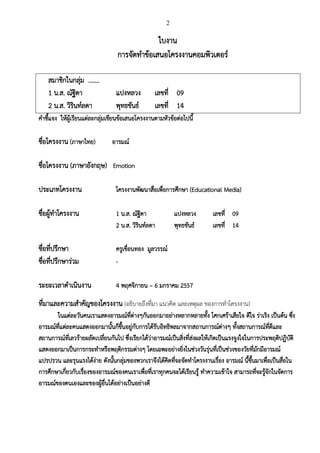 2
ใบงาน
การจัดทาข้อเสนอโครงงาȨอมพิวเตอร์
สมาชิกในกลุ่ม .……
1 น.ส. ณัฐิดา แปงหลวง เลขที่ 09
2 น.ส. วิรินท์ลดา พุทธขันธ์ เลขที่ 14
คาชี้แจง ให้ผู้เรียนแต่ละกลุ่มเขียนข้อเสนอโครงงานตามหัวข้อต่อไปนี้
ชื่อโครงงาน (ภาษาไทย) อารมณ์
ชื่อโครงงาน (ภาษาอังกฤษ) Emotion
ประเภทโครงงาน โครงงานพัฒนาสื่อเพื่อการศึกษา (Educational Media)
ชื่อผู้ทาโครงงาน 1 น.ส. ณัฐิดา แปงหลวง เลขที่ 09
2 น.ส. วิรินท์ลดา พุทธขันธ์ เลขที่ 14
ชื่อที่ปรึกษา ครูเขื่อนทอง มูลวรรณ์
ชื่อที่ปรึกษาร่วม -
ระยะเวลาดาเนินงาน 4 พฤศจิกายน – 6 มกราคม 2557
ที่มาและความสาคัญของโครงงาน (อธิบายถึงที่มา แนวคิด และเหตุผล ของการทาโครงงาน)
ในแต่ละวันคนเราแสดงอารมณ์ที่ต่างๆกันออกมาอย่างหลากหลายทั้ง โศกเศร้าเสียใจ ดีใจ ร่าเริง เป็นต้น ซึ่ง
อารมณ์ที่แต่ละคนแสดงออกมานั้นก็ขึ้นอยู่กับการได้รับอิทธิพลมาจากสถานการณ์ต่างๆ ทั้งสถานการณ์ที่ดีและ
สถานการณ์ที่เลวร้ายผลัดเปลี่ยนกันไป ซึ่งเรียกได้ว่าอารมณ์เป็นสิ่งที่ส่งผลให้เกิดเป็นแรงจูงใจในการประพฤติปฏิบัติ
แสดงออกมาเป็นการกระทาหรือพฤติกรรมต่างๆ โดยเฉพะอย่างยิ่งในช่วงวันรุ่นที่เป็นช่วงของวัยที่มักมีอารมณ์
แปรปรวน และรุนแรงได้ง่าย ดังนั้นกลุ่มของพวกเราจึงได้คิดที่จะจัดทาโครงงานเรื่อง อารมณ์ นี้ขึ้นมาเพื่อเป็นสื่อใน
การศึกษาเกี่ยวกับเรื่องของอารมณ์ของคนเราเพื่อที่เราทุกคนจะได้เรียนรู้ ทาความเข้าใจ สามารถที่จะรู้จักในจัดการ
อารมณ์ของตนเองและของผู้อื่นได้อย่างเป็นอย่างดี
 