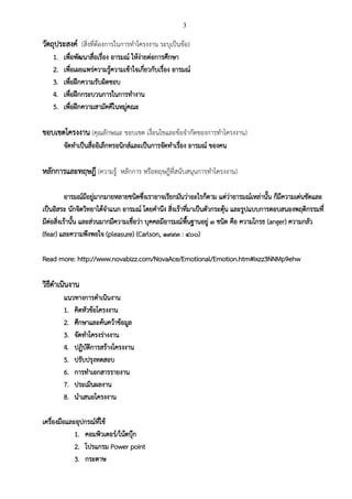 3
วัตถุประสงค์ (สิ่งที่ต้องการในการทาโครงงาน ระบุเป็นข้อ)
1. เพื่อพัฒนาสื่อเรื่อง อารมณ์ ให้ง่ายต่อการศึกษา
2. เพื่อเผยแพร่ความรู้ความเข้าใจเกี่ยวกับเรื่อง อารมณ์
3. เพื่อฝึกความรับผิดชอบ
4. เพื่อฝึกกระบวนการในการทางาน
5. เพื่อฝึกความสามัคคีในหมู่คณะ
ขอบเขตโครงงาน (คุณลักษณะ ขอบเขต เงื่อนไขและข้อจากัดของการทาโครงงาน)
จัดทาเป็นสื่ออิเล็กทรอนิกส์และเป็นการจัดทาเรื่อง อารมณ์ ของคน
หลักการและทฤษฎี (ความรู้ หลักการ หรือทฤษฎีที่สนับสนุนการทาโครงงาน)
อารมณ์มีอยู่มากมายหลายชนิดซึ่งเราอาจเรียกมันว่าอะไรก็ตาม แต่ว่าอารมณ์เหล่านั้น ก็มีความเด่นชัดและ
เป็นอิสระ นักจิตวิทยาได้จาแนก อารมณ์ โดยคานึง สิ่งเร้าที่มาเป็นตัวกระตุ้น และรูปแบบการตอบสนองพฤติกรรมที่
มีต่อสิ่งเร้านั้น และส่วนมากมีความเชื่อว่า บุคคลมีอารมณ์พื้นฐานอยู่ ๓ ชนิด คือ ความโกรธ (anger) ความกลัว
(fear) และความพึงพอใจ (pleasure) (Carlson, ๑๙๙๓ : ๔๐๐)
Read more: http://www.novabizz.com/NovaAce/Emotional/Emotion.htm#ixzz3NNMp9ehw
วิธีดาเนินงาน
แนวทางการดาเนินงาน
1. คิดหัวข้อโครงงาน
2. ศึกษาและค้นคว้าข้อมูล
3. จัดทาโครงร่างงาน
4. ปฏิบัติการสร้างโครงงาน
5. ปรับปรุงทดสอบ
6. การทาเอกสารรายงาน
7. ประเมินผลงาน
8. นาเสนอโครงงาน
เครื่องมือและอุปกรณ์ที่ใช้
1. คอมพิวเตอร์/โน้ตบุ๊ก
2. โปรแกรม Power point
3. กระดาษ
 