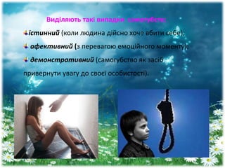 Виділяють такі випадки самогубств:
істинний (коли людина дійсно хоче вбити себе);
афективний (з перевагою емоційного моменту);
демонстративний (самогубство як засіб
привернути увагу до своєї особистості).
 