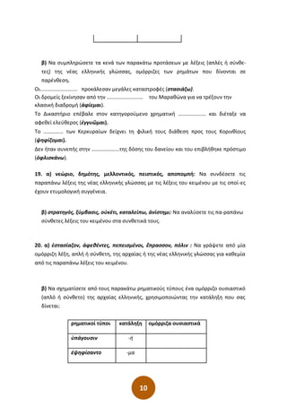 10
β) Να συµπληρώσετε τα κενά των παρακάτω προτάσεων µε λέξεις (απλές ή σύνθε-
τες) της νέας ελληνικής γλώσσας, οµόρριζες των ρηµάτων που δίνονται σε
παρένθεση.
Οι.......................... προκάλεσαν µεγάλες καταστροφές (στασιάζω).
Οι δροµείς ξεκίνησαν από την ......................... του Μαραθώνα για να τρέξουν την
κλασική διαδροµή (ἀφίεµαι).
Το Δικαστήριο επέβαλε στον κατηγορούµενο χρηµατική ………………… και διέταξε να
αφεθεί ελεύθερος (ἐγγυῶµαι).
Το …………… των Κερκυραίων δείχνει τη φιλική τους διάθεση προς τους Κορινθίους
(ψηφίζοµαι).
Δεν ήταν συνεπής στην …………………της δόσης του δανείου και του επιβλήθηκε πρόστιµο
(ὀφλισκάνω).
19. α) νεώριο, δηµότης, µελλοντικός, πειστικός, αποποµπή: Να συνδέσετε τις
παραπάνω λέξεις της νέας ελληνικής γλώσσας µε τις λέξεις του κειµένου µε τις οποί-ες
έχουν ετυµολογική συγγένεια.
β) στρατηγός, ξύµβασις, οὐκέτι, καταλείπω, ἀνίστηµι: Να αναλύσετε τις πα-ραπάνω
σύνθετες λέξεις του κειµένου στα συνθετικά τους.
20. α) ἐστασίαζον, άφεθέντες, πεπεισµένοι, ἔπρασσον, πόλιν : Να γράψετε από µία
οµόρριζη λέξη, απλή ή σύνθετη, της αρχαίας ή της νέας ελληνικής γλώσσας για καθεµία
από τις παραπάνω λέξεις του κειµένου.
β) Να σχηµατίσετε από τους παρακάτω ρηµατικούς τύπους ένα οµόρριζο ουσιαστικό
(απλό ή σύνθετο) της αρχαίας ελληνικής, χρησιµοποιώντας την κατάληξη που σας
δίνεται:
ρηµατικοί τύποι κατάληξη οµόρριζα ουσιαστικά
ὑπάγουσιν -ή
ἐψηφίσαντο -µα
 
