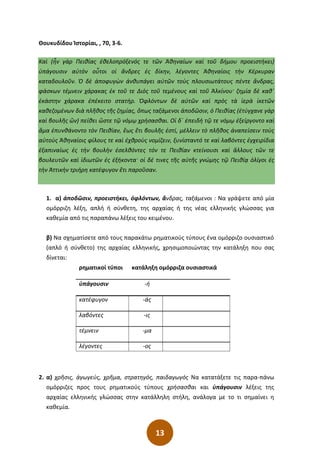 13
Θουκυδίδου Ἱστορίαι, , 70, 3-6.
Καὶ (ἦν γὰρ Πειθίας ἐθελοπρόξενός τε τῶν Ἀθηναίων καὶ τοῦ δήμου προειστήκει)
ὑπάγουσιν αὐτὸν οὗτοι οἱ ἄνδρες ἐς δίκην͵ λέγοντες Ἀθηναίοις τὴν Κέρκυραν
καταδουλοῦν. Ὁ δὲ ἀποφυγὼν ἀνθυπάγει αὐτῶν τοὺς πλουσιωτάτους πέντε ἄνδρας͵
φάσκων τέμνειν χάρακας ἐκ τοῦ τε Διὸς τοῦ τεμένους καὶ τοῦ Ἀλκίνου· ζημία δὲ καθ΄
ἑκάστην χάρακα ἐπέκειτο στατήρ. Ὀφλόντων δὲ αὐτῶν καὶ πρὸς τὰ ἱερὰ ἱκετῶν
καθεζομένων διὰ πλῆθος τῆς ζημίας͵ ὅπως ταξάμενοι ἀποδῶσιν͵ ὁ Πειθίας (ἐτύγχανε γὰρ
καὶ βουλῆς ὤν) πείθει ὥστε τῷ νόμῳ χρήσασθαι. Οἱ δ΄ ἐπειδὴ τῷ τε νόμῳ ἐξείργοντο καὶ
ἅμα ἐπυνθάνοντο τὸν Πειθίαν͵ ἕως ἔτι βουλῆς ἐστί͵ μέλλειν τὸ πλῆθος ἀναπείσειν τοὺς
αὐτοὺς Ἀθηναίοις φίλους τε καὶ ἐχθροὺς νομίζειν͵ ξυνίσταντό τε καὶ λαβόντες ἐγχειρίδια
ἐξαπιναίως ἐς τὴν βουλὴν ἐσελθόντες τόν τε Πειθίαν κτείνουσι καὶ ἄλλους τῶν τε
βουλευτῶν καὶ ἰδιωτῶν ἐς ἑξήκοντα· οἱ δέ τινες τῆς αὐτῆς γνώμης τῷ Πειθίᾳ ὀλίγοι ἐς
τὴν Ἀττικὴν τριήρη κατέφυγον ἔτι παροῦσαν.
1. α) ἀποδῶσιν, προειστήκει, ὀφλόντων, ἄνδρας, ταξάμενοι : Να γράψετε από μία
ομόρριζη λέξη, απλή ή σύνθετη, της αρχαίας ή της νέας ελληνικής γλώσσας για
καθεμία από τις παραπάνω λέξεις του κειμένου.
β) Να σχηματίσετε από τους παρακάτω ρηματικούς τύπους ένα ομόρριζο ουσιαστικό
(απλό ή σύνθετο) της αρχαίας ελληνικής, χρησιμοποιώντας την κατάληξη που σας
δίνεται:
ρηματικοί τύποι κατάληξη ομόρριζα ουσιαστικά
ὑπάγουσιν -ή
κατέφυγον -άς
λαβόντες -ις
τέμνειν -μα
λέγοντες -ος
2. α) χρῆσις, ἀγωγεύς, χρῆμα, στρατηγός, παιδαγωγός Να κατατάξετε τις παρα-πάνω
ομόρριζες προς τους ρηματικούς τύπους χρήσασθαι και ὑπάγουσιν λέξεις της
αρχαίας ελληνικής γλώσσας στην κατάλληλη στήλη, ανάλογα με το τι σημαίνει η
καθεμία.
 