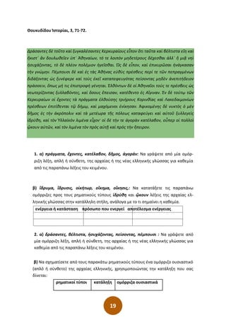 19
Θουκυδίδου Ἱστορίαι, 3, 71-72.
Δράσαντες δὲ τοῦτο καὶ ξυγκαλέσαντες Κερκυραίους εἶπον ὅτι ταῦτα καὶ βέλτιστα εἴη καὶ
ἥκιστ΄ ἂν δουλωθεῖεν ὑπ΄ Ἀθηναίων͵ τό τε λοιπὸν µηδετέρους δέχεσθαι ἀλλ΄ ἢ µιᾷ νηὶ
ἡσυχάζοντας͵ τὸ δὲ πλέον πολέµιον ἡγεῖσθαι. Ὡς δὲ εἶπον͵ καὶ ἐπικυρῶσαι ἠνάγκασαν
τὴν γνώµην. Πέµπουσι δὲ καὶ ἐς τὰς Ἀθήνας εὐθὺς πρέσβεις περί τε τῶν πεπραγµένων
διδάξοντας ὡς ξυνέφερε καὶ τοὺς ἐκεῖ καταπεφευγότας πείσοντας µηδὲν ἀνεπιτήδειον
πράσσειν͵ ὅπως µή τις ἐπιστροφὴ γένηται. Ἐλθόντων δὲ οἱ Ἀθηναῖοι τούς τε πρέσβεις ὡς
νεωτερίζοντας ξυλλαβόντες͵ καὶ ὅσους ἔπεισαν͵ κατέθεντο ἐς Αἴγιναν. Ἐν δὲ τούτῳ τῶν
Κερκυραίων οἱ ἔχοντες τὰ πράγµατα ἐλθούσης τριήρους Κορινθίας καὶ Λακεδαιµονίων
πρέσβεων ἐπιτίθενται τῷ δήµῳ͵ καὶ µαχόµενοι ἐνίκησαν. Ἀφικοµένης δὲ νυκτὸς ὁ µὲν
δῆµος ἐς τὴν ἀκρόπολιν καὶ τὰ µετέωρα τῆς πόλεως καταφεύγει καὶ αὐτοῦ ξυλλεγεὶς
ἱδρύθη͵ καὶ τὸν Ὑλλαϊκὸν λιµένα εἶχον· οἱ δὲ τήν τε ἀγορὰν κατέλαβον͵ οὗπερ οἱ πολλοὶ
ᾤκουν αὐτῶν͵ καὶ τὸν λιµένα τὸν πρὸς αὐτῇ καὶ πρὸς τὴν ἤπειρον.
1. α) πράγµατα, ἔχοντες, κατέλαβον, δῆµος, ἀγοράν: Να γράψετε από µία οµόρ-
ριζη λέξη, απλή ή σύνθετη, της αρχαίας ή της νέας ελληνικής γλώσσας για καθεµία
από τις παραπάνω λέξεις του κειµένου.
β) ἳδρυµα, ἳδρυσις, οἰκήτωρ, οἴκηµα, οἴκησις,: Να κατατάξετε τις παραπάνω
οµόρριζες προς τους ρηµατικούς τύπους ἱδρύθη και ᾢκουν λέξεις της αρχαίας ελ-
ληνικής γλώσσας στην κατάλληλη στήλη, ανάλογα µε το τι σηµαίνει η καθεµία.
ενέργεια ή κατάσταση πρόσωπο που ενεργεί αποτέλεσµα ενέργειας
2. α) δράσαντες, βέλτιστα, ἡσυχάζοντας, πείσοντας, πέµπουσι : Να γράψετε από
µία οµόρριζη λέξη, απλή ή σύνθετη, της αρχαίας ή της νέας ελληνικής γλώσσας για
καθεµία από τις παραπάνω λέξεις του κειµένου.
β) Να σχηµατίσετε από τους παρακάτω ρηµατικούς τύπους ένα οµόρριζο ουσιαστικό
(απλό ή σύνθετο) της αρχαίας ελληνικής, χρησιµοποιώντας την κατάληξη που σας
δίνεται:
ρηµατικοί τύποι κατάληξη οµόρριζα ουσιαστικά
 