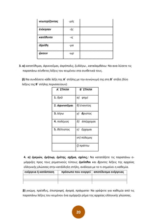 20
νεωτερίζοντας -µός
ἐνίκησαν -ής
κατέθεντο -ις
ἱδρύθη -µα
ᾤκουν -ωρ
3. α) κατατίθεμαι, ἀφικνοῦμαι, ἀκρόπολις, ξυλλέγω , καταλαμβάνω: Να ανα-λύσετε τις
παραπάνω σύνθετες λέξεις του κειμένου στα συνθετικά τους.
β) Να συνδέσετε κάθε λέξη της Α΄ στήλης με την συνώνυμή της στη Β΄ στήλη (δύο
λέξεις της Β΄ στήλης περισσεύουν):
Α΄ ΣΤΗΛΗ Β΄ ΣΤΗΛΗ
1. δρῶ α) φημί
2. ἀφικνοῦμαι β) ἐναντίος
3. λέγω γ) ἄριστος
4. πολέμιος δ) ἀπέρχομαι
5. βέλτιστος ε) ἔρχομαι
στ) πόλεμος
ζ) πράττω
4. α) ἡγεμών, ἡγήτωρ, ἡγέτης, σχῆμα, σχέσις,: Να κατατάξετε τις παραπάνω ο-
μόρριζες προς τους ρηματικούς τύπους ἡγεῖσθαι και ἔχοντες λέξεις της αρχαίας
ελληνικής γλώσσας στην κατάλληλη στήλη, ανάλογα με το τι σημαίνει η καθεμία.
ενέργεια ή κατάσταση πρόσωπο που ενεργεί αποτέλεσμα ενέργειας
β) γνώμη, πρέσβυς, ἐπιστροφή, ἀγορά, πράγματα: Να γράψετε για καθεμία από τις
παραπάνω λέξεις του κειμένου ένα ομόρριζο ρήμα της αρχαίας ελληνικής γλώσσας.
 