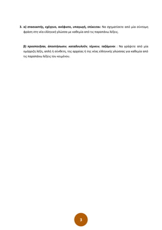 3
3. α) στασιαστής, εχέγγυο, ανέφικτο, υπαγωγή, επίκειται: Να σχηματίσετε από μία σύντομη
φράση στη νέα ελληνική γλώσσα με καθεμία από τις παραπάνω λέξεις.
β) προσποιῆσαι, ἀποστήσωσιν, καταδουλοῦν, τέμνειν, ταξάμενοι : Να γράψετε από μία
ομόρριζη λέξη, απλή ή σύνθετη, της αρχαίας ή της νέας ελληνικής γλώσσας για καθεμία από
τις παραπάνω λέξεις του κειμένου.
 