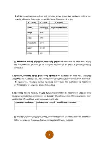 4
4. α) Να σχηματίσετε για καθεμία από τις λέξεις της Α΄ στήλης ένα παράγωγο επίθετο της
αρχαίας ελληνικής γλώσσας με την κατάληξη που δίνεται στη Β΄ στήλη.
Α΄ ΣΤΗΛΗ Β΄ ΣΤΗΛΗ Γ΄ ΣΤΗΛΗ
λέξεις κατάληξη παράγωγο επίθετο
ἀνήρ -εῖος
λόγος -ιος
σύμμαχος -ικός
ἔργον -ώδης
φίλος -ιος
β) αποστασία, άφεση, φερέγγυος, εξόφληση, χρήμα: Να συνδέσετε τις παρα-πάνω λέξεις
της νέας ελληνικής γλώσσας με τις λέξεις του κειμένου με τις οποίες έ-χουν ετυμολογική
συγγένεια.
5. α) νεώριο, δικαστής, άφιξη, φυγάδευση, αφετηρία: Να συνδέσετε τις παρα-πάνω λέξεις της
νέας ελληνικής γλώσσας με τις λέξεις του κειμένου με τις οποίες έ-χουν ετυμολογική συγγένεια.
β) αἰχμάλωτος, ναυμαχία, ἀφίημι, πρόξενος, διεγγυῶμαι: Να αναλύσετε τις παραπάνω
σύνθετες λέξεις του κειμένου στα συνθετικά τους.
6. α) ποιητής, ποίησις, ποίημα , ἀγωγός, ἄγημα: Να κατατάξετε τις παραπάνω ο-μόρριζες προς
τους ρηματικούς τύπους προσποιῆσαι και ἀγουσῶν λέξεις της αρχαίας ελληνικής γλώσσας στην
κατάλληλη στήλη, ανάλογα με το τι σημαίνει η καθε-μία.
ενέργεια ή κατάσταση πρόσωπο που ενεργεί αποτέλεσμα ενέργειας
β) ναυμαχία, πρέσβυς, ξύμμαχος, φίλος , ἱκέτης: Να γράψετε για καθεμία από τις παραπάνω
λέξεις του κειμένου ένα ομόρριζο ρήμα της αρχαίας ελληνικής γλώσσας.
 