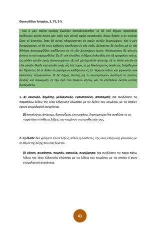 41
Θουκυδίδου Ἱστορίαι, 3, 75, 2-5.
Καὶ ὁ μὲν ταῦτα πράξας ἔμελλεν ἀποπλεύσεσθαι· οἱ δὲ τοῦ δήμου προστάται
πείθουσιν αὐτὸν πέντε μὲν ναῦς τῶν αὐτοῦ σφίσι καταλιπεῖν͵ ὅπως ἧσσόν τι ἐν κινήσει
ὦσιν οἱ ἐναντίοι͵ ἴσας δὲ αὐτοὶ πληρώσαντες ἐκ σφῶν αὐτῶν ξυμπέμψειν. Καὶ ὁ μὲν
ξυνεχώρησεν͵ οἱ δὲ τοὺς ἐχθροὺς κατέλεγον ἐς τὰς ναῦς. Δείσαντες δὲ ἐκεῖνοι μὴ ἐς τὰς
Ἀθήνας ἀποπεμφθῶσι καθίζουσιν ἐς τὸ τῶν Διοσκόρων ἱερόν. Νικόστρατος δὲ αὐτοὺς
ἀνίστη τε καὶ παρεμυθεῖτο. Ὡς δ΄ οὐκ ἔπειθεν͵ ὁ δῆμος ὁπλισθεὶς ἐπὶ τῇ προφάσει ταύτῃ͵
ὡς οὐδὲν αὐτῶν ὑγιὲς διανοουμένων τῇ τοῦ μὴ ξυμπλεῖν ἀπιστίᾳ͵ τά τε ὅπλα αὐτῶν ἐκ
τῶν οἰκιῶν ἔλαβε καὶ αὐτῶν τινὰς οἷς ἐπέτυχον͵ εἰ μὴ Νικόστρατος ἐκώλυσε͵ διέφθειραν
ἄν. Ὁρῶντες δὲ οἱ ἄλλοι τὰ γιγνόμενα καθίζουσιν ἐς τὸ ῞Ηραιον ἱκέται καὶ γίγνονται οὐκ
ἐλάσσους τετρακοσίων. Ὁ δὲ δῆμος δείσας μή τι νεωτερίσωσιν ἀνίστησί τε αὐτοὺς
πείσας καὶ διακομίζει ἐς τὴν πρὸ τοῦ Ἡραίου νῆσον͵ καὶ τὰ ἐπιτήδεια ἐκεῖσε αὐτοῖς
διεπέμπετο.
1. α) ναυτικός, δημότης, μελλοντικός, εμπιστοσύνη, αποπομπή: Να συνδέσετε τις
παραπάνω λέξεις της νέας ελληνικής γλώσσας με τις λέξεις του κειμένου με τις οποίες
έχουν ετυμολογική συγγένεια.
β) καταλείπω, ἀνίστημι, διανοοῦμαι, ἐπιτυγχάνω, διαπέμπομαι Να αναλύσε-τε τις
παραπάνω σύνθετες λέξεις του κειμένου στα συνθετικά τους.
2. α) ἔλαβε: Να γράψετε πέντε λέξεις, απλές ή σύνθετες, της νέας ελληνικής γλώσσας με
το θέμα της λέξης που σας δίνεται.
β) νόηση, ανισότητα, πομπός, κατοικία, συγχώρηση: Να συνδέσετε τις παρα-πάνω
λέξεις της νέας ελληνικής γλώσσας με τις λέξεις του κειμένου με τις οποίες έ-χουν
ετυμολογική συγγένεια.
 