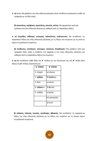 42
3. α) οἰκία: Να γράψετε στη νέα ελληνική γλώσσα πέντε σύνθετα ουσιαστικά ή επίθε-τα
ομόρριζα με τη λέξη οἰκία.
β) αποστάτης, πρόφαση, προστάτης, απιστία, ικέτης: Να σχηματίστε από μία
πρόταση στη νέα ελληνική γλώσσα με καθεμία από τις παραπάνω λέξεις.
4. α) επιµύθιο, κάθισµα, εκποµπή, αδιανόητος, ανθυγιεινός: Να συνδέσετε τις
παραπάνω λέξεις της νέας ελληνικής γλώσσας µε τις λέξεις του κειµένου µε τις οποί-ες
έχουν ετυµολογική συγγένεια.
β) πείθουσιν, κατέλεγον, ἐπέτυχον, ἐκώλυσε, διέφθειραν: Να γράψετε από µία
οµόρριζη λέξη, απλή ή σύνθετη, της αρχαίας ή της νέας ελληνικής γλώσσας για
καθεµία από τις παραπάνω λέξεις του κειµένου.
5. α) Να συνδέσετε κάθε λέξη της Α΄ στήλης με την αντώνυμή της στη Β΄ στήλη (δύο
λέξεις της Β΄ στήλης περισσεύουν):
β) πιθανός, ελλιπής, πομπός, κατάληψη, φθαρτός: Να συνδέσετε τις παραπά-νω
λέξεις της νέας ελληνικής γλώσσας με τις λέξεις του κειμένου με τις οποίες έχουν
ετυμολογική συγγένεια.
Α΄ ΣΤΗΛΗ Β΄ ΣΤΗΛΗ
1. πληρῶ α) πλείων
2. ἐχθρός β) ἀνίστημι
3. ἴσος γ) καινῶ
4. ἐλάσσων δ) ἄνισος
5. καθίζω ε) φίλος
στ) προσφιλής
ζ) κενῶ
 