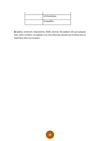 45
στ) δικαιολογία
ζ) παραδίδω
β) πράξας, καταλιπεῖν, πληρώσαντες, ἔλαβε, ἀνίστησι: Να γράψετε από μία ομόρριζη
λέξη, απλή ή σύνθετη, της αρχαίας ή της νέας ελληνικής γλώσσας για κα-θεμία από τις
παραπάνω λέξεις του κειμένου.
 