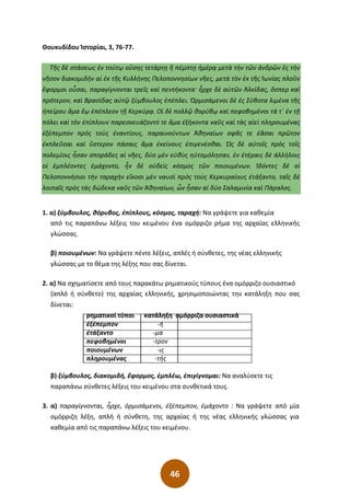 46
Θουκυδίδου Ἱστορίαι, 3, 76-77.
Τῆς δὲ στάσεως ἐν τούτῳ οὔσης τετάρτῃ ἢ πέμπτῃ ἡμέρᾳ μετὰ τὴν τῶν ἀνδρῶν ἐς τὴν
νῆσον διακομιδὴν αἱ ἐκ τῆς Κυλλήνης Πελοποννησίων νῆες͵ μετὰ τὸν ἐκ τῆς Ἰωνίας πλοῦν
ἔφορμοι οὖσαι͵ παραγίγνονται τρεῖς καὶ πεντήκοντα· ἦρχε δὲ αὐτῶν Ἀλκίδας͵ ὅσπερ καὶ
πρότερον͵ καὶ Βρασίδας αὐτῷ ξύμβουλος ἐπέπλει. Ὁρμισάμενοι δὲ ἐς Σύβοτα λιμένα τῆς
ἠπείρου ἅμα ἕῳ ἐπέπλεον τῇ Κερκύρᾳ. Οἱ δὲ πολλῷ θορύβῳ καὶ πεφοβημένοι τά τ΄ ἐν τῇ
πόλει καὶ τὸν ἐπίπλουν παρεσκευάζοντό τε ἅμα ἑξήκοντα ναῦς καὶ τὰς αἰεὶ πληρουμένας
ἐξέπεμπον πρὸς τοὺς ἐναντίους͵ παραινούντων Ἀθηναίων σφᾶς τε ἐᾶσαι πρῶτον
ἐκπλεῦσαι καὶ ὕστερον πάσαις ἅμα ἐκείνους ἐπιγενέσθαι. Ὡς δὲ αὐτοῖς πρὸς τοῖς
πολεμίοις ἦσαν σποράδες αἱ νῆες͵ δύο μὲν εὐθὺς ηὐτομόλησαν͵ ἐν ἑτέραις δὲ ἀλλήλοις
οἱ ἐμπλέοντες ἐμάχοντο͵ ἦν δὲ οὐδεὶς κόσμος τῶν ποιουμένων. Ἰδόντες δὲ οἱ
Πελοποννήσιοι τὴν ταραχὴν εἴκοσι μὲν ναυσὶ πρὸς τοὺς Κερκυραίους ἐτάξαντο͵ ταῖς δὲ
λοιπαῖς πρὸς τὰς δώδεκα ναῦς τῶν Ἀθηναίων͵ ὧν ἦσαν αἱ δύο Σαλαμινία καὶ Πάραλος.
1. α) ξύμβουλος, θόρυβος, ἐπίπλους, κόσμος, ταραχή: Να γράψετε για καθεμία
από τις παραπάνω λέξεις του κειμένου ένα ομόρριζο ρήμα της αρχαίας ελληνικής
γλώσσας.
β) ποιουμένων: Να γράψετε πέντε λέξεις, απλές ή σύνθετες, της νέας ελληνικής
γλώσσας με το θέμα της λέξης που σας δίνεται.
2. α) Να σχηματίσετε από τους παρακάτω ρηματικούς τύπους ένα ομόρριζο ουσιαστικό
(απλό ή σύνθετο) της αρχαίας ελληνικής, χρησιμοποιώντας την κατάληξη που σας
δίνεται:
ρηματικοί τύποι κατάληξη ομόρριζα ουσιαστικά
ἐξέπεμπον -ή
ἐτάξαντο -μα
πεφοβημένοι -τρον
ποιουμένων -ις
πληρουμένας -τής
β) ξύμβουλος, διακομιδή, ἔφορμος, ἐμπλέω, ἐπιγίγνομαι: Να αναλύσετε τις
παραπάνω σύνθετες λέξεις του κειμένου στα συνθετικά τους.
3. α) παραγίγνονται, ἦρχε, ὁρμισάμενοι, ἐξέπεμπον, ἐμάχοντο : Να γράψετε από μία
ομόρριζη λέξη, απλή ή σύνθετη, της αρχαίας ή της νέας ελληνικής γλώσσας για
καθεμία από τις παραπάνω λέξεις του κειμένου.
 