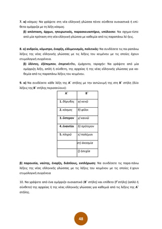 48
7. α) κόσμος: Να γράψετε στη νέα ελληνική γλώσσα πέντε σύνθετα ουσιαστικά ή επί-
θετα ομόρριζα με τη λέξη κόσμος.
β) απόσταση, άρχων, ηπειρωτικός, παρασκευαστήριο, υπόλοιπο: Να σχημα-τίστε
από μία πρόταση στη νέα ελληνική γλώσσα με καθεμία από τις παραπάνω λέ-ξεις.
8. α) ανδρεία, κόμιστρο, έναρξη, ελλιμενισμός, πολιτικός: Να συνδέσετε τις πα-ραπάνω
λέξεις της νέας ελληνικής γλώσσας με τις λέξεις του κειμένου με τις οποίες έχουν
ετυμολογική συγγένεια.
β) ἰδόντες, ἐξέπεμπον, ἐπιγενέσθαι, ἐμάχοντο, ταραχήν: Να γράψετε από μία
ομόρριζη λέξη, απλή ή σύνθετη, της αρχαίας ή της νέας ελληνικής γλώσσας για κα-
θεμία από τις παραπάνω λέξεις του κειμένου.
9. α) Να συνδέσετε κάθε λέξη της Α΄ στήλης με την αντώνυμή της στη Β΄ στήλη (δύο
λέξεις της Β΄ στήλης περισσεύουν):
Α΄ Β΄
1. θόρυβος α) κενῶ
2. κόσμος β) φίλοι
3. ὕστερον γ) καινῶ
4. ἐναντίοι δ) πρότερον
5. πληρῶ ε) πολέμιοι
στ) ἀκοσμία
ζ) ἡσυχία
β) παρουσία, ναύτης, έναρξη, διάπλους, εκπλήρωση: Να συνδέσετε τις παρα-πάνω
λέξεις της νέας ελληνικής γλώσσας με τις λέξεις του κειμένου με τις οποίες έ-χουν
ετυμολογική συγγένεια
10. Να γράψετε από ένα ομόρριζο ουσιαστικό (Β΄ στήλη) και επίθετο (Γ΄στήλη) (απλό ή
σύνθετο) της αρχαίας ή της νέας ελληνικής γλώσσας για καθεμιά από τις λέξεις της Α΄
στήλης.
 