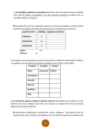 5
7. α) ἐστασίαζον, άφεθέντες, πεπεισμένοι, ἔπρασσον, πόλιν: Να γράψετε από μία ομόρριζη
λέξη, απλή ή σύνθετη, της αρχαίας ή της νέας ελληνικής γλώσσας για καθεμία από τις
παραπάνω λέξεις του κειμένου.
β) Να σχηματίσετε από τους παρακάτω ρηματικούς τύπους ένα ομόρριζο ουσιαστικό (απλό
ή σύνθετο) της αρχαίας ελληνικής, χρησιμοποιώντας την κατάληξη που σας δίνεται:
ρηματικοί τύποι κατάληξη ομόρριζα ουσιαστικά
ὑπάγουσιν -ή
ἐψηφίσαντο -μα
ἀφικομένης -ις
τέμνειν -μα
λέγοντες -ος
8. Να γράψετε από ένα ομόρριζο ουσιαστικό (Β΄ στήλη) και επίθετο (Γ΄στήλη) (απλό ή σύνθετο)
της αρχαίας ή της νέας ελληνικής γλώσσας για καθεμιά από τις λέξεις της Α΄ στήλης.
Α΄ ΣΤΗΛΗ Β΄ ΣΤΗΛΗ Γ΄ ΣΤΗΛΗ
Λέξεις Ουσιαστικά Επίθετα
πεπεισμένοι
ἀγουσῶν
λέγοντες
ἀποδῶσιν
ἔργῳ
9. α) στασιαστής, εχέγγυο, ανέφικτο, διαγωγή, επίκειται: Με καθεμία από τις λέξεις που σας
δίδονται (που είναι ομόρριζες προς λέξεις του κειμένου) να σχηματί-σετε από μία σύντομη
φράση στη νέα ελληνική γλώσσα.
β) προσποιῆσαι, ἀποστήσωσιν, καταδουλοῦν, τέμνειν, ταξάμενοι : Να γρά-ψετε από μία
ομόρριζη λέξη, απλή ή σύνθετη, της αρχαίας ή της νέας ελληνικής γλώσσας για καθεμία από
 