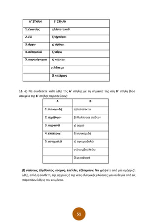 51
Α΄ ΣΤΗΛΗ Β΄ ΣΤΗΛΗ
1. ἐναντίος α) λιποτακτῶ
2. ἐῶ β) ἡγοῦµαι
3. ἄρχω γ) ἀφίηµι
4. αὐτοµολῶ δ) αἴρω
5. παραγίγνοµαι ε) πάρειµι
στ) ἂπειµι
ζ) πολέµιος
15. α) Να συνδέσετε κάθε λέξη της Α΄ στήλης µε τη σηµασία της στη Β΄ στήλη (δύο
στοιχεία της Β΄ στήλης περισσεύουν):
Α Β
1. διακοµιδή α) λιποτακτώ
2. ὁρµίζοµαι β) θαλάσσια επίθεση
3. παραινῶ γ) ορµώ
4. ἐπίπλους δ) συγκοµιδή
5. αὐτοµολῶ ε) αγκυροβολώ
στ) συµβουλεύω
ζ) µεταφορά
β) στάσεως, ξύµβουλος, κόσµος, ἐπέπλει, ἐξέπεµπον: Να γράψετε από µία οµόρριζη
λέξη, απλή ή σύνθετη, της αρχαίας ή της νέας ελληνικής γλώσσας για κα-θεµία από τις
παραπάνω λέξεις του κειµένου.
 