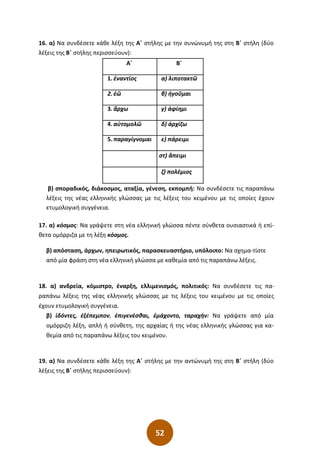 52
16. α) Να συνδέσετε κάθε λέξη της Α΄ στήλης µε την συνώνυµή της στη Β΄ στήλη (δύο
λέξεις της Β΄ στήλης περισσεύουν):
Α΄ Β΄
1. ἐναντίος α) λιποτακτῶ
2. ἐῶ β) ἡγοῦµαι
3. ἄρχω γ) ἀφίηµι
4. αὐτοµολῶ δ) ἀρχίζω
5. παραγίγνοµαι ε) πάρειµι
στ) ἄπειµι
ζ) πολέµιος
β) σποραδικός, διάκοσµος, αταξία, γένεση, εκποµπή: Να συνδέσετε τις παραπάνω
λέξεις της νέας ελληνικής γλώσσας µε τις λέξεις του κειµένου µε τις οποίες έχουν
ετυµολογική συγγένεια.
17. α) κόσµος: Να γράψετε στη νέα ελληνική γλώσσα πέντε σύνθετα ουσιαστικά ή επί-
θετα οµόρριζα µε τη λέξη κόσµος.
β) απόσταση, άρχων, ηπειρωτικός, παρασκευαστήριο, υπόλοιπο: Να σχηµα-τίστε
από µία φράση στη νέα ελληνική γλώσσα µε καθεµία από τις παραπάνω λέξεις.
18. α) ανδρεία, κόμιστρο, έναρξη, ελλιμενισμός, πολιτικός: Να συνδέσετε τις πα-
ραπάνω λέξεις της νέας ελληνικής γλώσσας με τις λέξεις του κειμένου με τις οποίες
έχουν ετυμολογική συγγένεια.
β) ἰδόντες, ἐξέπεμπον, ἐπιγενέσθαι, ἐμάχοντο, ταραχήν: Να γράψετε από μία
ομόρριζη λέξη, απλή ή σύνθετη, της αρχαίας ή της νέας ελληνικής γλώσσας για κα-
θεμία από τις παραπάνω λέξεις του κειμένου.
19. α) Να συνδέσετε κάθε λέξη της Α΄ στήλης µε την αντώνυµή της στη Β΄ στήλη (δύο
λέξεις της Β΄ στήλης περισσεύουν):
 