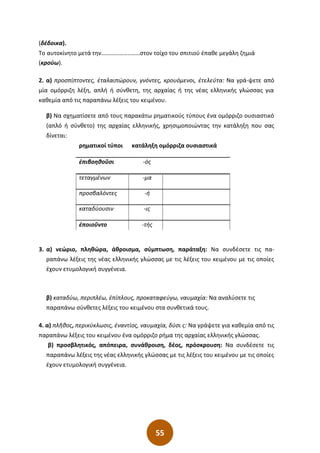 55
(δέδοικα).
Το αυτοκίνητο µετά την………………..……στον τοίχο του σπιτιού έπαθε µεγάλη ζηµιά
(κρούω).
2. α) προσπίπτοντες, ἐταλαιπώρουν, γνόντες, κρουόμενοι, ἐτελεύτα: Να γρά-ψετε από
μία ομόρριζη λέξη, απλή ή σύνθετη, της αρχαίας ή της νέας ελληνικής γλώσσας για
καθεμία από τις παραπάνω λέξεις του κειμένου.
β) Να σχηματίσετε από τους παρακάτω ρηματικούς τύπους ένα ομόρριζο ουσιαστικό
(απλό ή σύνθετο) της αρχαίας ελληνικής, χρησιμοποιώντας την κατάληξη που σας
δίνεται:
ρηματικοί τύποι κατάληξη ομόρριζα ουσιαστικά
ἐπιβοηθοῦσι -ός
τεταγμένων -μα
προσβαλόντες -ή
καταδύουσιν -ις
ἐποιοῦντο -τής
3. α) νεώριο, πληθώρα, άθροισμα, σύμπτωση, παράταξη: Να συνδέσετε τις πα-
ραπάνω λέξεις της νέας ελληνικής γλώσσας με τις λέξεις του κειμένου με τις οποίες
έχουν ετυμολογική συγγένεια.
β) καταδύω, περιπλέω, ἐπίπλους, προκαταφεύγω, ναυμαχία: Να αναλύσετε τις
παραπάνω σύνθετες λέξεις του κειμένου στα συνθετικά τους.
4. α) πλῆθος, περικύκλωσις, ἐναντίος, ναυμαχία, δύσι ς: Να γράψετε για καθεμία από τις
παραπάνω λέξεις του κειμένου ένα ομόρριζο ρήμα της αρχαίας ελληνικής γλώσσας.
β) προσβλητικός, απόπειρα, συνάθροιση, δέος, πρόσκρουση: Να συνδέσετε τις
παραπάνω λέξεις της νέας ελληνικής γλώσσας με τις λέξεις του κειμένου με τις οποίες
έχουν ετυμολογική συγγένεια.
 