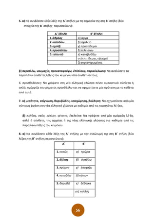 56
5. α) Να συνδέσετε κάθε λέξη της Α΄ στήλης με τη σημασία της στη Β΄ στήλη (δύο
στοιχεία της Β΄ στήλης περισσεύουν):
Α΄ ΣΤΗΛΗ Β' ΣΤΗΛΗ
1.ἁθρόος α) αργά
2.καταδύω β) σχολείο
3.σχολῇ γ) προστίθεμαι
4.προσπίπτω δ) τελειώνω
5.τελευτῶ ε) καταβυθίζω
στ) επιτίθεμαι, εφορμώ
ζ) συγκεντρωμένος
β) περιπλέω, ναυμαχία, προκαταφεύγω, ἐπίπλους, περικύκλωσις: Να αναλύσετε τις
παραπάνω σύνθετες λέξεις του κειμένου στα συνθετικά τους.
6. προσβαλόντες: Να γράψετε στη νέα ελληνική γλώσσα πέντε ουσιαστικά σύνθετα ή
απλά, ομόρριζα του ρήματος προσβάλλω και να σχηματίσετε μία πρόταση με το καθένα
από αυτά.
7. α) μεσότητα, επίγνωση, θορυβώδης, υποχώρηση, βούληση: Να σχηματίσετε από μία
σύντομη φράση στη νέα ελληνική γλώσσα με καθεμία από τις παραπάνω λέ-ξεις.
β) πλῆθος, ναῦν, κύκλον, γένοιτο, ἐτελεύτα: Να γράψετε από μία ομόρριζη λέ-ξη,
απλή ή σύνθετη, της αρχαίας ή της νέας ελληνικής γλώσσας για καθεμία από τις
παραπάνω λέξεις του κειμένου.
8. α) Να συνδέσετε κάθε λέξη της Α΄ στήλης με την αντώνυμή της στη Β΄ στήλη (δύο
λέξεις της Β΄ στήλης περισσεύουν):
Α΄ Β΄
1. κακῶς α) πρῷρα
2. ὀλίγας β) ἀναδύω
3. πρύμνα γ) ἡσυχαζω
4. καταδύω δ) κάκιον
5. θορυβῶ ε) δέδοικα
στ) πολλάς
 