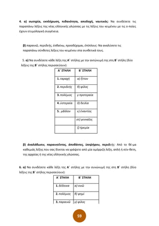 59
4. α) σωτηρία, εκπλήρωση, πιθανότητα, αποδοχή, ναυτικός: Να συνδέσετε τις
παραπάνω λέξεις της νέας ελληνικής γλώσσας με τις λέξεις του κειμένου με τις ο-ποίες
έχουν ετυμολογική συγγένεια.
β) παραινῶ, περιδεής, ἐσβαίνω, προσδέχομαι, ἐπίπλους: Να αναλύσετε τις
παραπάνω σύνθετες λέξεις του κειμένου στα συνθετικά τους.
5. α) Να συνδέσετε κάθε λέξη της Α΄ στήλης με την αντώνυμή της στη Β΄ στήλη (δύο
λέξεις της Β΄ στήλης περισσεύουν):
β) ἀναλάβωσιν, παραινοῦντος, ἀποβάντες, ἰσοψήφου, περιδεής: Από το θέ-μα
καθεμιάς λέξης που σας δίνεται να γράψετε από μία ομόρριζη λέξη, απλή ή σύν-θετη,
της αρχαίας ή της νέας ελληνικής γλώσσας.
6. α) Να συνδέσετε κάθε λέξη της Α΄ στήλης με την συνώνυμή της στη Β΄ στήλη (δύο
λέξεις της Β΄ στήλης περισσεύουν):
Α΄ ΣΤΗΛΗ Β΄ ΣΤΗΛΗ
1. δέδοικα α) νικῶ
2. πολέμιος β) φημί
3. παραινῶ γ) φίλος
Α΄ ΣΤΗΛΗ Β΄ ΣΤΗΛΗ
1. ταραχή α) ἧττον
2. περιδεής β) φίλος
3. πολέμιος γ προτεραία
4. ὑστεραία δ) δειλία
5. μᾶλλον ε) ἐναντίος
στ) γενναῖος
ζ) ἡρεμία
 