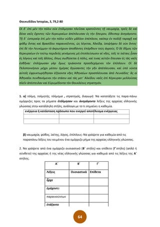 64
Θουκυδίδου Ἱστορίαι, 3, 79,2-80
Οἱ δ΄ ἐπὶ μὲν τὴν πόλιν οὐκ ἐτόλμησαν πλεῦσαι κρατοῦντες τῇ ναυμαχίᾳ͵ τρεῖς δὲ καὶ
δέκα ναῦς ἔχοντες τῶν Κερκυραίων ἀπέπλευσαν ἐς τὴν ἤπειρον͵ ὅθενπερ ἀνηγάγοντο.
Τῇ δ΄ ὑστεραίᾳ ἐπὶ μὲν τὴν πόλιν οὐδὲν μᾶλλον ἐπέπλεον͵ καίπερ ἐν πολλῇ ταραχῇ καὶ
φόβῳ ὄντας καὶ Βρασίδου παραινοῦντος͵ ὡς λέγεται͵ Ἀλκίδᾳ͵ ἰσοψήφου δὲ οὐκ ὄντος·
ἐπὶ δὲ τὴν Λευκίμμην τὸ ἀκρωτήριον ἀποβάντες ἐπόρθουν τοὺς ἀγρούς. Ὁ δὲ δῆμος τῶν
Κερκυραίων ἐν τούτῳ περιδεὴς γενόμενος μὴ ἐπιπλεύσωσιν αἱ νῆες͵ τοῖς τε ἱκέταις ᾖσαν
ἐς λόγους καὶ τοῖς ἄλλοις͵ ὅπως σωθήσεται ἡ πόλις͵ καί τινας αὐτῶν ἔπεισαν ἐς τὰς ναῦς
ἐσβῆναι· ἐπλήρωσαν γὰρ ὅμως τριάκοντα προσδεχόμενοι τὸν ἐπίπλουν. Οἱ δὲ
Πελοποννήσιοι μέχρι μέσου ἡμέρας δῃώσαντες τὴν γῆν ἀπέπλευσαν͵ καὶ ὑπὸ νύκτα
αὐτοῖς ἐφρυκτωρήθησαν ἑξήκοντα νῆες Ἀθηναίων προσπλέουσαι ἀπὸ Λευκάδος· ἃς οἱ
Ἀθηναῖοι πυνθανόμενοι τὴν στάσιν καὶ τὰς μετ΄ Ἀλκίδου ναῦς ἐπὶ Κέρκυραν μελλούσας
πλεῖν ἀπέστειλαν καὶ Εὐρυμέδοντα τὸν Θουκλέους στρατηγόν.
1. α) τόλμη, τολμητής, τόλμημα , στρατηγός, διαγωγή: Να κατατάξετε τις παρα-πάνω
ομόρριζες προς τα ρήματα ἐτόλμησαν και ἀνηγάγοντο λέξεις της αρχαίας ελληνικής
γλώσσας στην κατάλληλη στήλη, ανάλογα με το τι σημαίνει η καθεμία.
ενέργεια ή κατάσταση πρόσωπο που ενεργεί αποτέλεσμα ενέργειας
β) ναυμαχία, φόβος, ἱκέτης, λόγος, ἐπίπλους: Να γράψετε για καθεμία από τις
παραπάνω λέξεις του κειμένου ένα ομόρριζο ρήμα της αρχαίας ελληνικής γλώσσας.
2. Να γράψετε από ένα ομόρριζο ουσιαστικό (Β΄ στήλη) και επίθετο (Γ΄στήλη) (απλό ή
σύνθετο) της αρχαίας ή της νέας ελληνικής γλώσσας για καθεμιά από τις λέξεις της Α΄
στήλης.
Α΄ Β΄ Γ΄
Λέξεις Ουσιαστικά Επίθετα
ἦρχε
ἐμάχοντο
παραινούντων
ἐτάξαντο
 