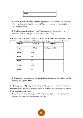65
3. α) δέος, πολίτης, αταραξία, αφοβία, πιθανότητα: Να συνδέσετε τις παραπάνω
λέξεις της νέας ελληνικής γλώσσας με τις λέξεις του κειμένου με τις οποίες έχουν ε-
τυμολογική συγγένεια.
β) ἐπιπλέω, παραινῶ, ἰσόψηφος, προσδέχομαι, στρατηγός: Να αναλύσετε τις
παραπάνω σύνθετες λέξεις του κειμένου στα συνθετικά τους.
4. α) Να σχηµατίσετε για καθεµία από τις λέξεις της Α΄ στήλης ένα παράγωγο επίθετο
(Γ΄στήλη) της αρχαίας ελληνικής γλώσσας µε την κατάληξη που δίνεται στη Β΄ στή-λη.
Α΄ΣΤΗΛΗ Β΄ ΣΤΗΛΗ Γ΄ ΣΤΗΛΗ
όνοµα κατάληξη παράγωγο επίθετο
ἱκέτης -ριος
δῆµος -ιος
ἀγρός -ιος
λόγος -ικός
φόβος -ρός
β) ἐσβῆναι: Να γράψετε στη νέα ελληνική γλώσσα πέντε ουσιαστικά σύνθετα ή απλά,
οµόρριζα του ρήµατος βαίνω.
5. α) σωτηρία, εκπλήρωση, πιθανότητα, αποδοχή, ναυτικός: Να συνδέσετε τις
παραπάνω λέξεις της νέας ελληνικής γλώσσας με τις λέξεις του κειμένου με τις ο-ποίες
έχουν ετυμολογική συγγένεια.
β) περιδεής, ἐσβαίνω, ἐπίπλους, ἀποπλέω, στρατηγός: Να αναλύσετε τις πα-ραπάνω
σύνθετες λέξεις του κειμένου στα συνθετικά τους.
ἦσαν
 