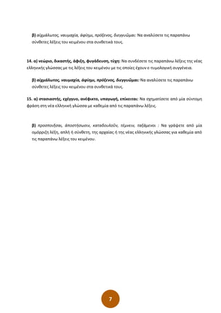 7
β) αἰχμάλωτος, ναυμαχία, ἀφίημι, πρόξενος, διεγγυῶμαι: Να αναλύσετε τις παραπάνω
σύνθετες λέξεις του κειμένου στα συνθετικά τους.
14. α) νεώριο, δικαστής, άφιξη, φυγάδευση, τύχη: Να συνδέσετε τις παραπάνω λέξεις της νέας
ελληνικής γλώσσας µε τις λέξεις του κειµένου µε τις οποίες έχουν ε-τυµολογική συγγένεια.
β) αἰχµάλωτος, ναυµαχία, ἀφίηµι, πρόξενος, διεγγυῶµαι: Να αναλύσετε τις παραπάνω
σύνθετες λέξεις του κειµένου στα συνθετικά τους.
15. α) στασιαστής, εχέγγυο, ανέφικτο, υπαγωγή, επίκειται: Να σχηματίσετε από μία σύντομη
φράση στη νέα ελληνική γλώσσα με καθεμία από τις παραπάνω λέξεις.
β) προσποιῆσαι, ἀποστήσωσιν, καταδουλοῦν, τέμνειν, ταξάμενοι : Να γράψετε από μία
ομόρριζη λέξη, απλή ή σύνθετη, της αρχαίας ή της νέας ελληνικής γλώσσας για καθεμία από
τις παραπάνω λέξεις του κειμένου.
 