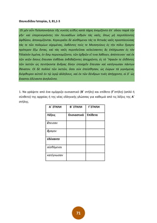 71
Θουκυδίδου Ἱστορίαι, 3, 81,1-3
Οἱ μὲν οὖν Πελοποννήσιοι τῆς νυκτὸς εὐθὺς κατὰ τάχος ἐκομίζοντο ἐπ΄ οἴκου παρὰ τὴν
γῆν· καὶ ὑπερενεγκόντες τὸν Λευκαδίων ἰσθμὸν τὰς ναῦς͵ ὅπως μὴ περιπλέοντες
ὀφθῶσιν͵ ἀποκομίζονται. Κερκυραῖοι δὲ αἰσθόμενοι τάς τε Ἀττικὰς ναῦς προσπλεούσας
τάς τε τῶν πολεμίων οἰχομένας͵ λαβόντες τούς τε Μεσσηνίους ἐς τὴν πόλιν ἤγαγον
πρότερον ἔξω ὄντας͵ καὶ τὰς ναῦς περιπλεῦσαι κελεύσαντες ἃς ἐπλήρωσαν ἐς τὸν
Ὑλλαϊκὸν λιμένα͵ ἐν ὅσῳ περιεκομίζοντο͵ τῶν ἐχθρῶν εἴ τινα λάβοιεν͵ ἀπέκτεινον· καὶ ἐκ
τῶν νεῶν ὅσους ἔπεισαν ἐσβῆναι ἐκβιβάζοντες ἀπεχρῶντο͵ ἐς τὸ ῞Ηραιόν τε ἐλθόντες
τῶν ἱκετῶν ὡς πεντήκοντα ἄνδρας δίκην ὑποσχεῖν ἔπεισαν καὶ κατέγνωσαν πάντων
θάνατον. Οἱ δὲ πολλοὶ τῶν ἱκετῶν͵ ὅσοι οὐκ ἐπείσθησαν͵ ὡς ἑώρων τὰ γιγνόμενα͵
διέφθειρον αὐτοῦ ἐν τῷ ἱερῷ ἀλλήλους͵ καὶ ἐκ τῶν δένδρων τινὲς ἀπήγχοντο͵ οἱ δ΄ ὡς
ἕκαστοι ἐδύναντο ἀνηλοῦντο.
1. Να γράψετε από ένα ομόρριζο ουσιαστικό (Β΄ στήλη) και επίθετο (Γ΄στήλη) (απλό ή
σύνθετο) της αρχαίας ή της νέας ελληνικής γλώσσας για καθεμιά από τις λέξεις της Α΄
στήλης.
Α΄ ΣΤΗΛΗ Β΄ ΣΤΗΛΗ Γ΄ΣΤΗΛΗ
Λέξεις Ουσιαστικά Επίθετα
ἔπεισαν
ἤγαγον
ἐδύναντο
αἰσθόμενοι
κατέγνωσαν
 