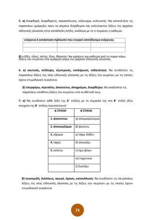 73
5. α) διαφθορά, διαφθορεύς, παρακέλευσις, κέλευσμα, κελευστής: Να κατατά-ξετε τις
παραπάνω ομόρριζες προς τα ρήματα διέφθειρον και κελεύσαντες λέξεις της αρχαίας
ελληνικής γλώσσας στην κατάλληλη στήλη, ανάλογα με το τι σημαίνει η καθεμία.
ενέργεια ή κατάσταση πρόσωπο που ενεργεί αποτέλεσμα ενέργειας
β) εὐθύς, οἶκος, ἱκέτης, δίκη, θάνατος: Να γράψετε για καθεμία από τις παρα-πάνω
λέξεις του κειμένου ένα ομόρριζο ρήμα της αρχαίας ελληνικής γλώσσας.
6. α) ναυτικός, σύλληψη, εξωτερικός, εκπλήρωση, πιθανότητα: Να συνδέσετε τις
παραπάνω λέξεις της νέας ελληνικής γλώσσας με τις λέξεις του κειμένου με τις οποίες
έχουν ετυμολογική συγγένεια.
β) ὑπερφέρω, περιπλέω, ἀποκτείνω, ἀποχρῶμαι, διαφθείρω: Να αναλύσετε τις
παραπάνω σύνθετες λέξεις του κειμένου στα συνθετικά τους.
7. α) Να συνδέσετε κάθε λέξη της Α΄ στήλης με τη σημασία της στη Β΄ στήλη (δύο
στοιχεία της Β΄ στήλης περισσεύουν):
Α΄ΣΤΗΛΗ Β΄ΣΤΗΛΗ
1. ἀποκτείνω α) απομακρύνομαι
2. ἀποκομίζομαι β) φονεύω
3. οἲχομαι γ) τάχα, δήθεν
4. τάχος δ) αποικίζω
5. κελεύω ε) έχω φύγει
στ) ταχύτητα
ζ) διατάζω
β) συγκομιδή, διάπλους, αγωγή, όραση, κατανάλωση: Να συνδέσετε τις πα-ραπάνω
λέξεις της νέας ελληνικής γλώσσας με τις λέξεις του κειμένου με τις οποίες έχουν
ετυμολογική συγγένεια.
 
