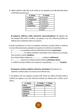 77
3. α) Να συνδέσετε κάθε λέξη της Α΄ στήλης με την ομόρριζή της στη Β΄στήλη (δύο λέξεις
της Β΄στήλης περισσεύουν):
Α΄ ΣΤΗΛΗ Β΄ ΣΤΗΛΗ
1. κατέστη α) ναυπηγός
2. ἐπιφέροντες β) σύμβαση
3. ναυσί γ) συμβίωση
4. ξυνέβη δ) κατάσταση
5. δοκοῦντας ε) προσφορά
στ) δοχείο
ζ) δόξα
β) παρέμεινε, λαβόντων, παῖδα, ἀπεσπῶντο, περιοικοδομηθέντες: Να γράψετε από
μία ομόρριζη λέξη, απλή ή σύνθετη, της αρχαίας ή της νέας ελληνικής γλώσσας για
καθεμία από τις παραπάνω λέξεις του κειμένου.
4. a) Να συμπληρώσετε τα κενά των παρακάτω προτάσεων με λέξεις (απλές ή σύνθετες)
της νέας ελληνικής γλώσσας, ομόρριζες των ρημάτων που δίνονται σε παρένθεση.
Η..................... του αεροπλάνου θα έχει καθυστέρηση 30 λεπτών (ἀφικνοῦμαι).
Η ............................του δράστη προκάλεσε ανακούφιση στους κατοίκους της περιοχής,
όπου γίνονταν οι κλοπές (λαμβάνω).
Στον επόμενο δρόμο υπάρχει ένα………......…………..τροφίμων (καθίσταμαι).
Η……........……… παγωτών τους θερινούς μήνες αυξάνεται (ἀναλόομαι-οῦμαι).
Η ανάθεση τού έργου δόθηκε στην εταιρεία με τη χαμηλότερη…….........……. (ἐπιφέρω).
β) παραμένω, καταλύω, ξυμβαίνω, ἀποκτείνω, ἀποσπῶμαι: Να αναλύσετε τις
παραπάνω σύνθετες λέξεις του κειμένου στα συνθετικά τους.
5. Να γράψετε από ένα ομόρριζο ουσιαστικό (Β΄ στήλη) και επίθετο (Γ΄στήλη) (απλό ή
σύνθετο) της αρχαίας ή της νέας ελληνικής γλώσσας για καθεμιά από τις λέξεις της Α΄
στήλης.
Α΄ ΣΤΗΛΗ Β΄ ΣΤΗΛΗ Γ΄ ΣΤΗΛΗ
Λέξεις Ουσιαστικά Επίθετα
ἐπείσθησαν
καταλύουσιν
ἐδύναντο
ἐφόνευον
ξυνέβη
 