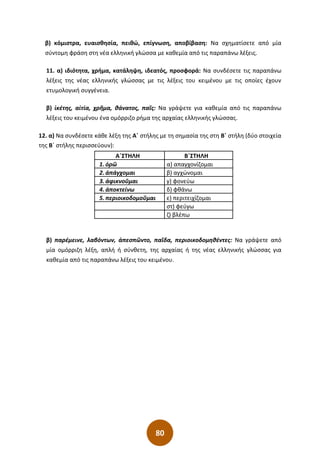 80
β) κόμιστρα, ευαισθησία, πειθώ, επίγνωση, αποβίβαση: Να σχηματίσετε από μία
σύντομη φράση στη νέα ελληνική γλώσσα με καθεμία από τις παραπάνω λέξεις.
11. α) ιδιότητα, χρήμα, κατάληψη, ιδεατός, προσφορά: Να συνδέσετε τις παραπάνω
λέξεις της νέας ελληνικής γλώσσας με τις λέξεις του κειμένου με τις οποίες έχουν
ετυμολογική συγγένεια.
β) ἱκέτης, αἰτία, χρῆμα, θάνατος, παῖς: Να γράψετε για καθεμία από τις παραπάνω
λέξεις του κειμένου ένα ομόρριζο ρήμα της αρχαίας ελληνικής γλώσσας.
12. α) Να συνδέσετε κάθε λέξη της Α΄ στήλης με τη σημασία της στη Β΄ στήλη (δύο στοιχεία
της Β΄ στήλης περισσεύουν):
Α΄ΣΤΗΛΗ Β΄ΣΤΗΛΗ
1. ὁρῶ α) απαγχονίζομαι
2. ἀπάγχομαι β) αγχώνομαι
3. ἀφικνοῦμαι γ) φονεύω
4. ἀποκτείνω δ) φθάνω
5. περιοικοδομοῦμαι ε) περιτειχίζομαι
στ) φεύγω
ζ) βλέπω
β) παρέμεινε, λαβόντων, ἀπεσπῶντο, παῖδα, περιοικοδομηθέντες: Να γράψετε από
μία ομόρριζη λέξη, απλή ή σύνθετη, της αρχαίας ή της νέας ελληνικής γλώσσας για
καθεμία από τις παραπάνω λέξεις του κειμένου.
 