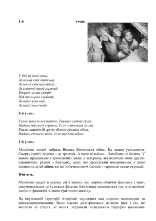 1-й учень
У бій за наші ниви,
За ясний сміх дитячий,
За юний спів щасливий,
За славний труд гарячий.
Вперед, полки суворі,
Під прапором свободи,
За наші ясні зорі,
За наші тихі води.
2-й учень
Сонце палило нестерпно, Гнулось садове гілля.
Падали яблука в серпень, Глухо стогнала земля.
Рвали снаряди їй груди. Всюди гриміла війна,
Падали скошені люди, їх не щадила війна.
1-й учень
Мільйони людей забрала Велика Вітчизняна війна. Це важко усвідомити.
Смерть однієї людини - це трагедія. А коли мільйони... Загиблим не болить. У
живих продовжують кровоточити рани: у ветеранів, які втратили своїх друзів-
однополчан, рідних і близьких, душі, які простріляні похоронками, у рано
посивілих дітей війни, які не побачили своїх батьків і пережили пекло окупації.
Вчитель.
Мільйони людей в усьому світі знають про звіряче обличчя фашизму з книг,
документальних та художніх фільмів. Все менше залишається тих, хто пам'ятає
злочини фашистів зі свого трагічного досвіду.
На окупованій території гітлерівці знущалися над мирним населенням та
військовополоненими. Вони масово розстрілювали жителів міст і сіл, не
жаліючи ні старих, ні малих, піддавали нелюдським тортурам полонених
 
