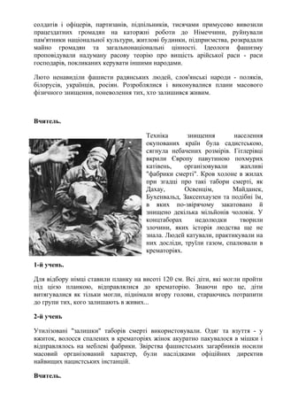 солдатів і офіцерів, партизанів, підпільників, тисячами примусово вивозили
працездатних громадян на каторжні роботи до Німеччини, руйнували
пам'ятники національної культури, житлові будинки, підприємства, розкрадали
майно громадян та загальнонаціональні цінності. Ідеологи фашизму
проповідували надуману расову теорію про вищість арійської раси - раси
господарів, покликаних керувати іншими народами.
Люто ненавиділи фашисти радянських людей, слов'янські народи - поляків,
білорусів, українців, росіян. Розроблялися і виконувалися плани масового
фізичного знищення, поневолення тих, хто залишився живим.
Вчитель.
Техніка знищення населення
окупованих країн була садистською,
сягнула небачених розмірів. Гітлерівці
вкрили Європу павутиною похмурих
катівень, організовували жахливі
"фабрики смерті". Кров холоне в жилах
при згадці про такі табори смерті, як
Дахау, Освенцім, Майданек,
Бухенвальд, Заксенхаузен та подібні їм,
в яких по-звірячому закатовано й
знищено декілька мільйонів чоловік. У
концтаборах недолюдки творили
злочини, яких історія людства ще не
знала. Людей катували, практикували на
них досліди, труїли газом, спалювали в
крематоріях.
1-й учень.
Для відбору німці ставили планку на висоті 120 см. Всі діти, які могли пройти
під цією планкою, відправлялися до крематорію. Знаючи про це, діти
витягувалися як тільки могли, піднімали вгору голови, стараючись потрапити
до групи тих, кого залишають в живих...
2-й учень
Утилізовані "залишки" таборів смерті використовували. Одяг та взуття - у
вжиток, волосся спалених в крематоріях жінок акуратно пакувалося в мішки і
відправлялось на меблеві фабрики. Звірства фашистських загарбників носили
масовий організований характер, були наслідками офіційних директив
найвищих нацистських інстанцій.
Вчитель.
 