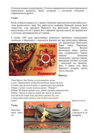 20 квітня почався штурм Берліна. 25 квітня завершилося оточення берлінського
угрупування, радянська Армія зустрілася з частинами союзників -
американською армією.
Учень.
Битва за Берлін тривала до 2 травня. Особливо запеклим був штурм рейхстагу-
лігва фашистського звіра. Над рейхстагом замайорів Червоний прапор, який
символічно став прапором Перемоги над фашизмом. Гарнізон ворога
капітулював у ніч на 2 травня. Бої з окремими групами ворога, які проривалися
з оточення, продовжувалися до 5 травня.
8 травня 1945 року представники німецького верховного командування
підписали в Карлсхорсті ( передмістя Берліна) акт про капітуляцію збройних
сил фашистської Німеччини.
Ворог здався. Переможне
завершення Великої
Вітчизняної війни значило
крах гітлерівського "нового
порядку", звільнення
поневолених народів Європи,
врятування світової культури
і цивілізації від фашизму.
День 9 травня став Днем
Перемоги, великим святом
всього людства.
Вчитель.
Упав Берлін. Іще боями гула розвихрена земля,
а вже з барвистими квітками вступила тиша на поля.
І сходив мир на доли й води і в гарячковий стук сердець.
Удари з заходу і сходу сказали ворогу: "Кінець!"
Кінець! Незборна правди сила, замовк гармат охриплий спів.
Кінець. І тиша оглушила людей, що звикли до громів.
І всі звели до сонця чола, що довго снилось їм у млі.
І стало тихо так навколо, мов не було іще ніколи
такої тиші на землі.
Учень.
Хочеться зібрати всі
квіти землі і покласти їх до
ніг ветеранів.
 