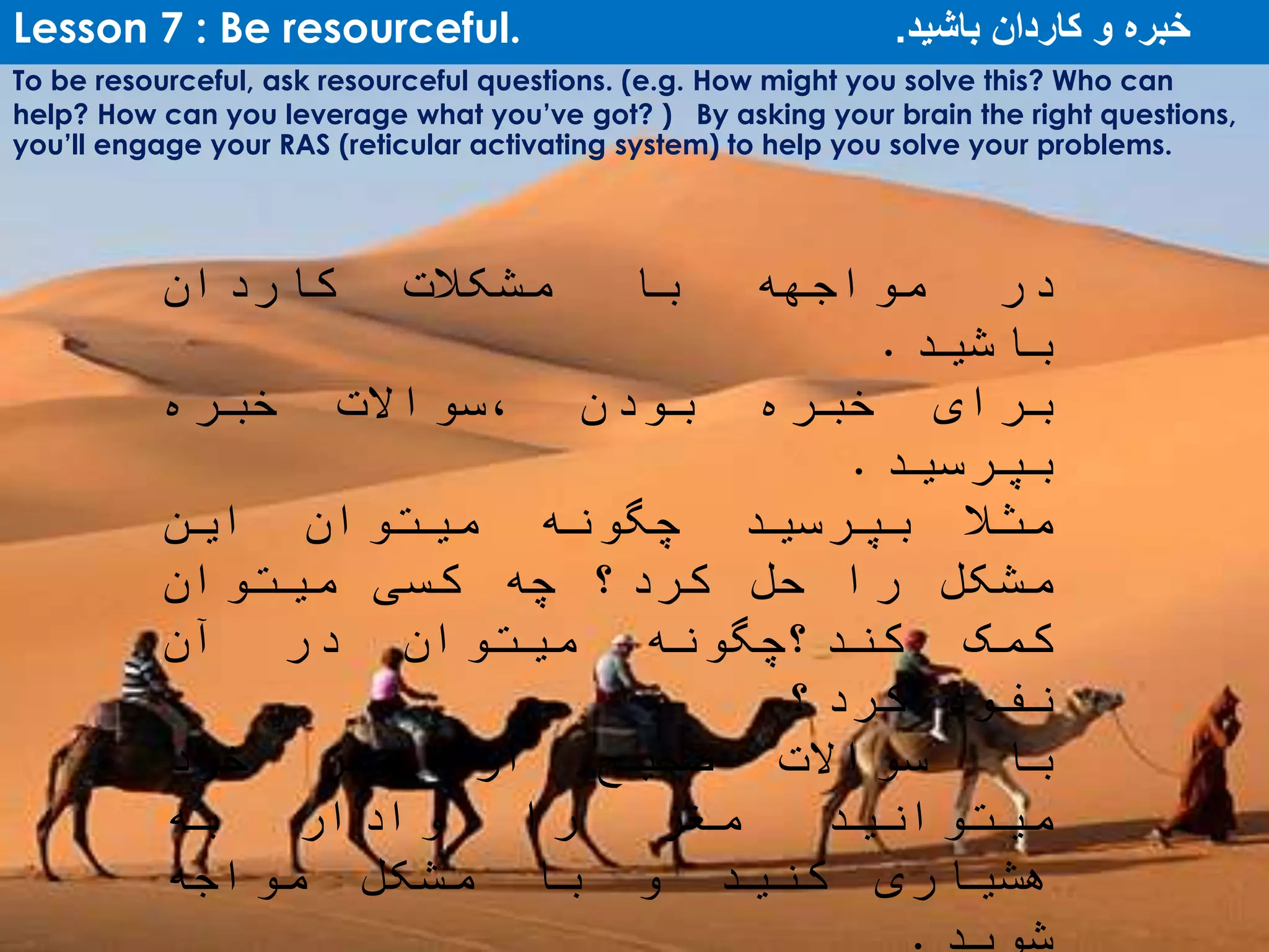 Lesson 7 : Be resourceful. ‫باشید‬ ‫کاردان‬ ‫و‬ ‫خبره‬.
To be resourceful, ask resourceful questions. (e.g. How might you solve this? Who can
help? How can you leverage what you’ve got? ) By asking your brain the right questions,
you’ll engage your RAS (reticular activating system) to help you solve your problems.
‫در‬‫مواجهه‬‫با‬‫مشکالت‬‫کاردان‬
‫باشید‬.
‫برای‬‫خبره‬‫بودن‬‫،سواالت‬‫خبره‬
‫بپرسید‬.
‫ا‬‫مثال‬‫بپرسید‬‫چگونه‬‫میتوان‬‫این‬
‫مشکل‬‫را‬‫حل‬‫کرد؟‬‫چه‬‫کسی‬‫میتوان‬
‫کمک‬‫کند؟چگونه‬‫میتوان‬‫در‬‫آن‬
‫نفوذ‬‫کرد؟‬
‫با‬‫سواالت‬‫صحیح‬‫از‬‫مغز‬‫خود‬
‫میتوانید‬‫مغز‬‫را‬‫وادار‬‫به‬
‫هشیاری‬‫کنید‬‫و‬‫با‬‫مشکل‬‫مواجه‬
 