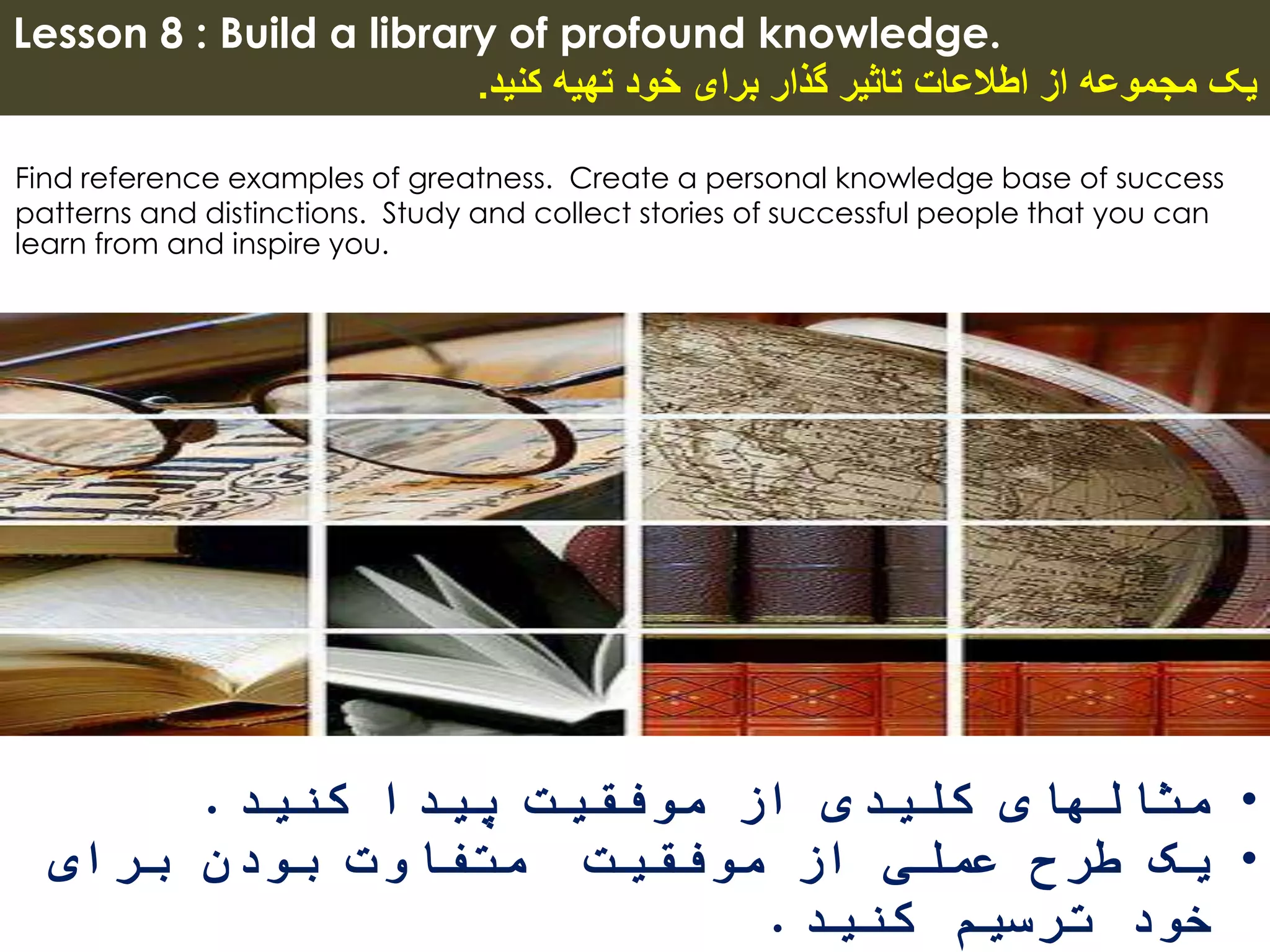 Lesson 8 : Build a library of profound knowledge.
‫کنید‬ ‫تهیه‬ ‫خود‬ ‫برای‬ ‫گذار‬ ‫تاثیر‬ ‫اطالعات‬ ‫از‬ ‫مجموعه‬ ‫یک‬.
Find reference examples of greatness. Create a personal knowledge base of success
patterns and distinctions. Study and collect stories of successful people that you can
learn from and inspire you.
•‫کنید‬ ‫پیدا‬ ‫موفقیت‬ ‫از‬ ‫کلیدی‬ ‫مثالهای‬.
•‫برای‬ ‫بودن‬ ‫متفاوت‬ ‫موفقیت‬ ‫از‬ ‫عملی‬ ‫طرح‬ ‫یک‬
‫کنید‬ ‫ترسیم‬ ‫خود‬.
 