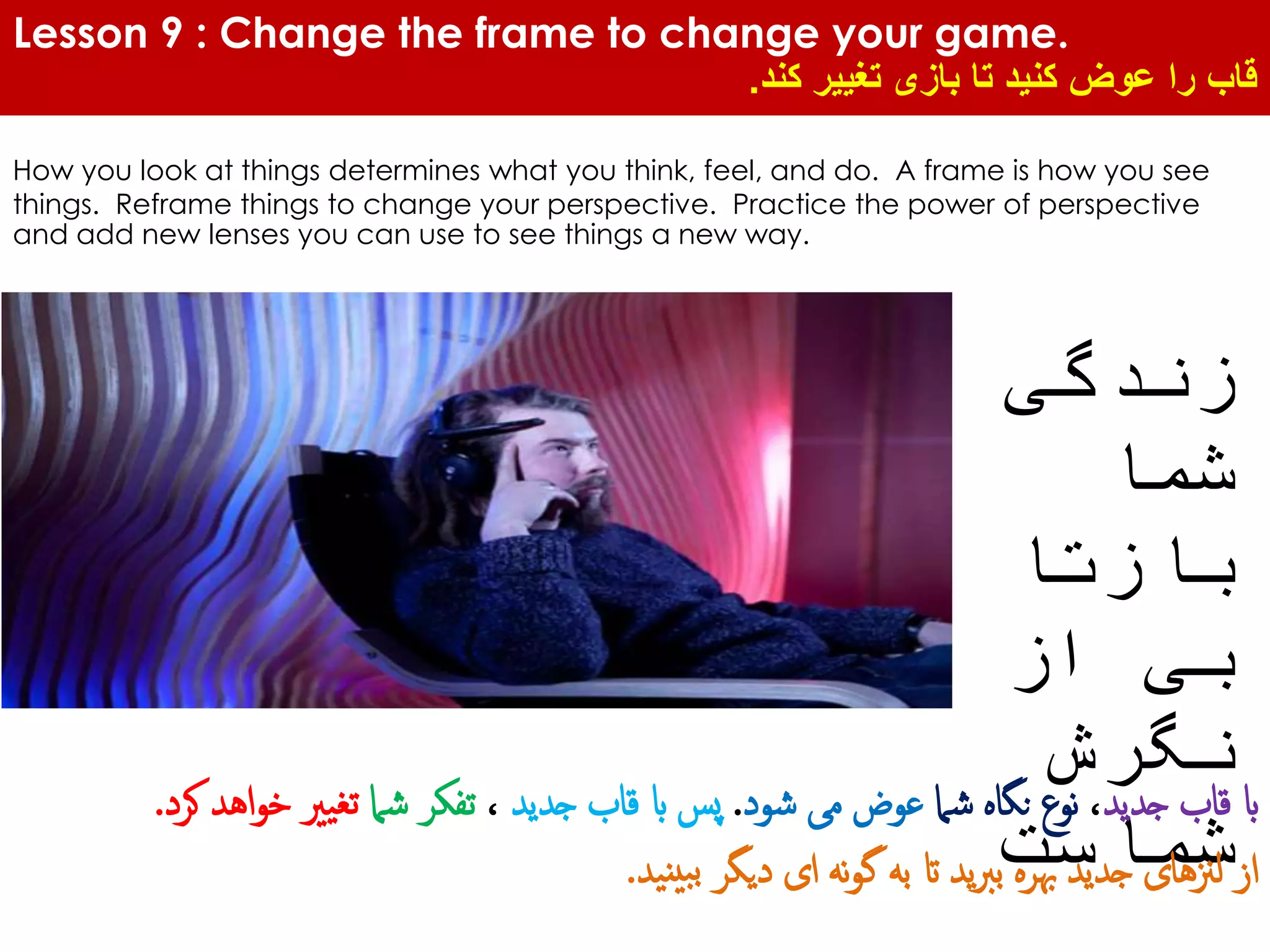 Lesson 9 : Change the frame to change your game.
‫کند‬ ‫تغییر‬ ‫بازی‬ ‫تا‬ ‫کنید‬ ‫عوض‬ ‫را‬ ‫قاب‬.
How you look at things determines what you think, feel, and do. A frame is how you see
things. Reframe things to change your perspective. Practice the power of perspective
and add new lenses you can use to see things a new way.
‫زندگی‬
‫شما‬
‫بازتا‬
‫از‬ ‫بی‬
‫نگرش‬
‫شماست‬
‫جدید‬ ‫قاب‬ ‫اب‬،‫شام‬ ‫نگاه‬ ‫نوع‬‫شود‬ ‫می‬ ‫عوض‬.‫جدید‬ ‫قاب‬ ‫اب‬ ‫پس‬،‫شام‬ ‫تفکر‬‫اه‬‫و‬‫خ‬ ‫تغیری‬‫کرد‬ ‫د‬.
‫نید‬‫بی‬‫ب‬ ‫دیگر‬ ‫ای‬ ‫نه‬‫و‬‫گ‬ ‫به‬ ‫ات‬ ‫ید‬‫رب‬‫ب‬ ‫هبره‬ ‫جدید‬ ‫لزنهای‬ ‫از‬.
 
