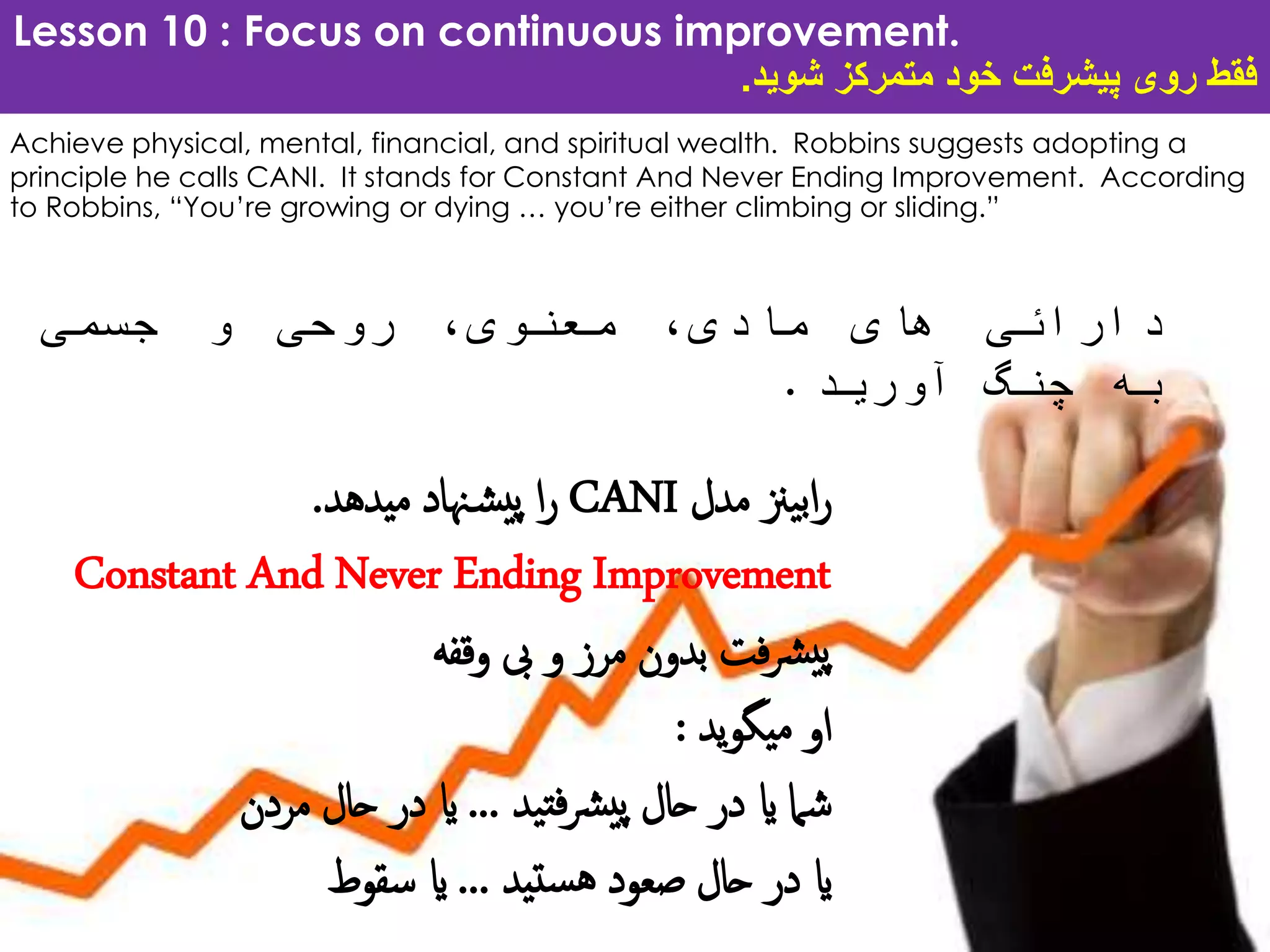 Lesson 10 : Focus on continuous improvement.
‫شوید‬ ‫متمرکز‬ ‫خود‬ ‫پیشرفت‬ ‫روی‬ ‫فقط‬.
Achieve physical, mental, financial, and spiritual wealth. Robbins suggests adopting a
principle he calls CANI. It stands for Constant And Never Ending Improvement. According
to Robbins, “You’re growing or dying … you’re either climbing or sliding.”
‫دارائی‬‫های‬،‫مادی‬،‫معنوی‬‫روحی‬‫و‬‫جسمی‬
‫به‬‫چنگ‬‫آورید‬.
‫مدل‬ ‫یزن‬‫ب‬‫ا‬‫ر‬CANI‫میدهد‬ ‫هناد‬‫ش‬‫پی‬ ‫ا‬‫ر‬.
Constant And Never Ending Improvement
‫وقفه‬ ‫یب‬ ‫و‬ ‫مرز‬ ‫بدون‬ ‫فت‬‫رش‬‫پی‬
‫ید‬‫و‬‫میگ‬ ‫او‬:
‫ید‬‫فت‬‫رش‬‫پی‬ ‫حال‬ ‫در‬ ‫ای‬ ‫شام‬...‫مردن‬ ‫حال‬ ‫در‬ ‫ای‬
‫ستید‬‫ه‬ ‫صعود‬ ‫حال‬ ‫در‬ ‫ای‬...‫سقوط‬ ‫ای‬
 