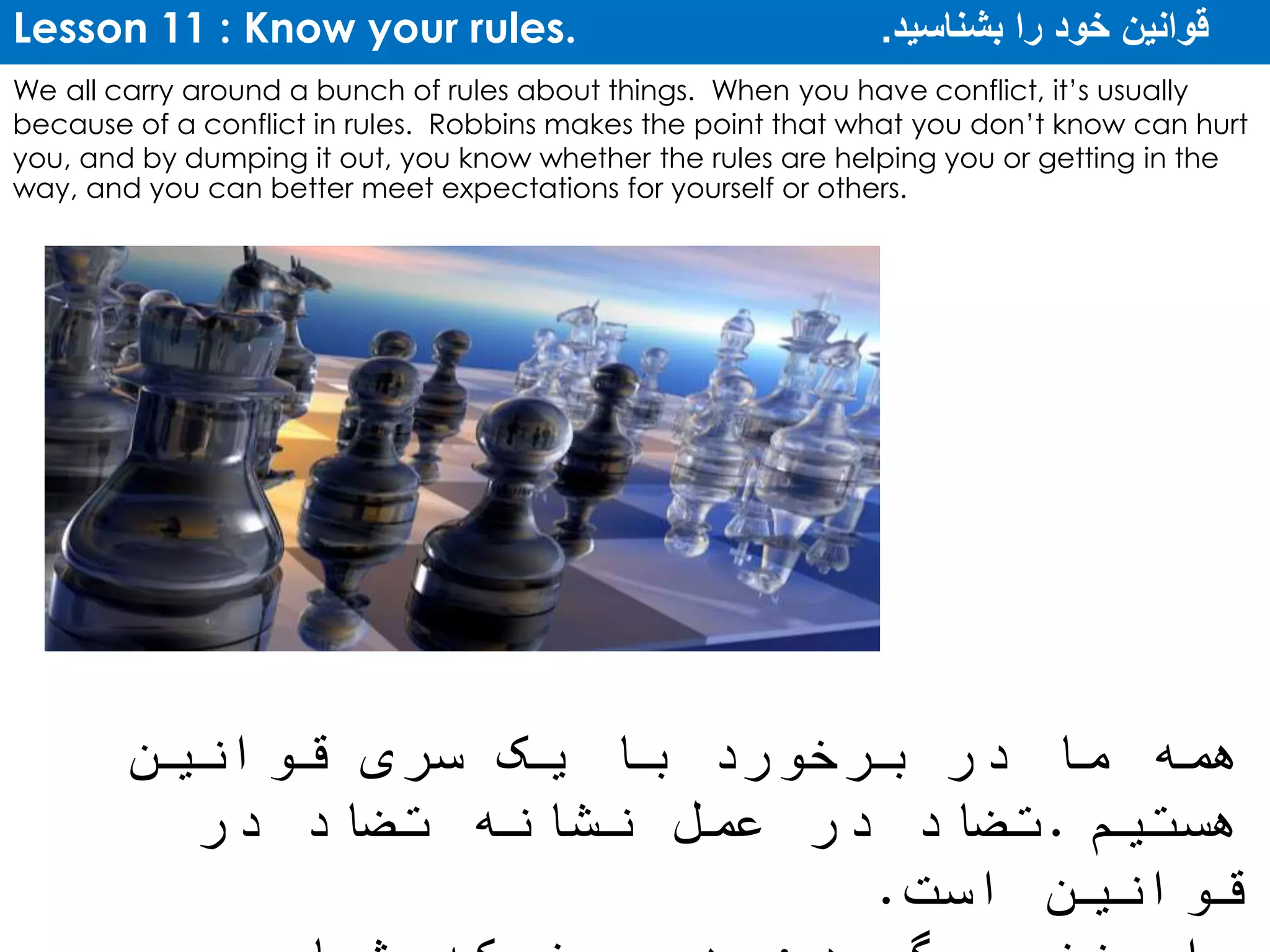 Lesson 11 : Know your rules. ‫بشناسید‬ ‫را‬ ‫خود‬ ‫قوانین‬.
We all carry around a bunch of rules about things. When you have conflict, it’s usually
because of a conflict in rules. Robbins makes the point that what you don’t know can hurt
you, and by dumping it out, you know whether the rules are helping you or getting in the
way, and you can better meet expectations for yourself or others.
‫قوانین‬ ‫سری‬ ‫یک‬ ‫با‬ ‫برخورد‬ ‫در‬ ‫ما‬ ‫همه‬
‫هستیم‬.‫در‬ ‫تضاد‬ ‫نشانه‬ ‫عمل‬ ‫در‬ ‫تضاد‬
‫است‬ ‫قوانین‬.
 