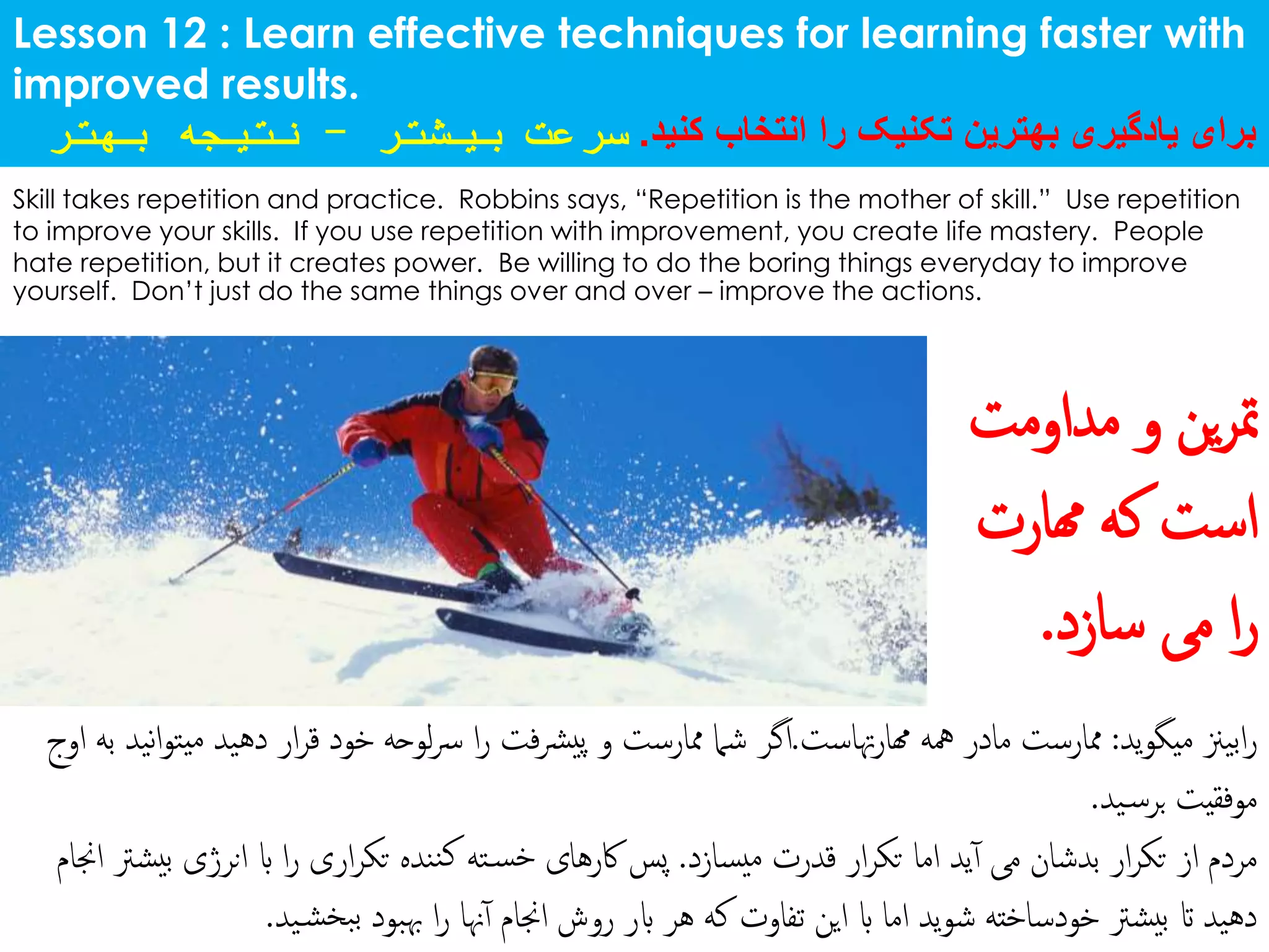 Lesson 12 : Learn effective techniques for learning faster with
improved results.
‫کنید‬ ‫انتخاب‬ ‫را‬ ‫تکنیک‬ ‫بهترین‬ ‫یادگیری‬ ‫برای‬.‫بیشتر‬ ‫سرعت‬-‫بهت‬ ‫نتیجه‬‫ر‬
Skill takes repetition and practice. Robbins says, “Repetition is the mother of skill.” Use repetition
to improve your skills. If you use repetition with improvement, you create life mastery. People
hate repetition, but it creates power. Be willing to do the boring things everyday to improve
yourself. Don’t just do the same things over and over – improve the actions.
‫ید‬‫و‬‫میگ‬ ‫ابیزن‬‫ر‬:‫هتاست‬‫ر‬‫هما‬ ‫مهه‬ ‫مادر‬ ‫ممارست‬.‫دهی‬ ‫ار‬‫ر‬‫ق‬ ‫خود‬ ‫لوحه‬‫رس‬ ‫ا‬‫ر‬ ‫فت‬‫رش‬‫پی‬ ‫و‬ ‫ممارست‬ ‫شام‬ ‫اگر‬‫اوج‬ ‫به‬ ‫نید‬‫ا‬‫و‬‫یت‬‫م‬ ‫د‬
‫ید‬‫برس‬ ‫موفقیت‬.
‫یسازد‬‫م‬ ‫قدرت‬ ‫ار‬‫ر‬‫تک‬ ‫اما‬ ‫ید‬‫آ‬ ‫می‬ ‫بدشان‬ ‫ار‬‫ر‬‫تک‬ ‫از‬ ‫مردم‬.‫انرژی‬ ‫اب‬ ‫ا‬‫ر‬ ‫اری‬‫ر‬‫تک‬ ‫ننده‬‫ک‬ ‫ته‬‫خس‬ ‫اکرهای‬ ‫پس‬‫اجنام‬ ‫یشرت‬‫ب‬
‫ی‬‫بخش‬‫ب‬ ‫هببود‬ ‫ا‬‫ر‬ ‫هنا‬‫آ‬ ‫اجنام‬ ‫روش‬ ‫ابر‬ ‫هر‬ ‫که‬ ‫تفاوت‬ ‫این‬ ‫اب‬ ‫اما‬ ‫ید‬‫و‬‫ش‬ ‫خودساخته‬ ‫یشرت‬‫ب‬ ‫ات‬ ‫دهید‬‫د‬.
‫ین‬‫ر‬‫مت‬‫مداومت‬ ‫و‬
‫که‬ ‫است‬‫همارت‬
‫سازد‬ ‫می‬ ‫ا‬‫ر‬.
 
