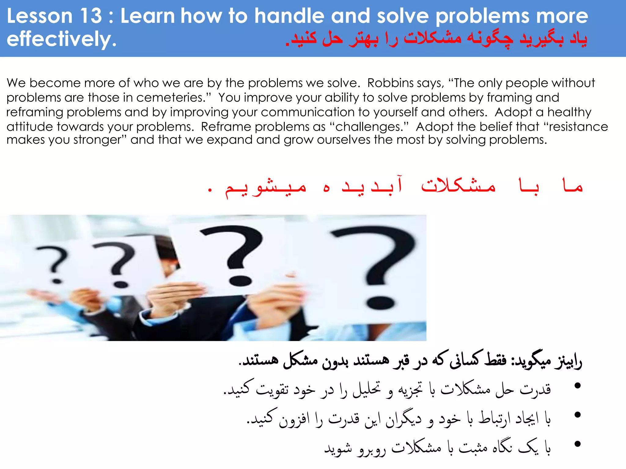 Lesson 13 : Learn how to handle and solve problems more
effectively. ‫کنید‬ ‫حل‬ ‫بهتر‬ ‫را‬ ‫مشکالت‬ ‫چگونه‬ ‫بگیرید‬ ‫یاد‬.
We become more of who we are by the problems we solve. Robbins says, “The only people without
problems are those in cemeteries.” You improve your ability to solve problems by framing and
reframing problems and by improving your communication to yourself and others. Adopt a healthy
attitude towards your problems. Reframe problems as “challenges.” Adopt the belief that “resistance
makes you stronger” and that we expand and grow ourselves the most by solving problems.
‫میشویم‬ ‫آبدیده‬ ‫مشکالت‬ ‫با‬ ‫ما‬.
‫ید‬‫و‬‫میگ‬ ‫ابیزن‬‫ر‬:‫ستند‬‫ه‬ ‫مشلک‬ ‫بدون‬ ‫ستند‬‫ه‬ ‫قرب‬ ‫در‬ ‫که‬ ‫کساین‬ ‫فقط‬.
•‫نید‬‫ک‬ ‫یت‬‫و‬‫تق‬ ‫خود‬ ‫در‬ ‫ا‬‫ر‬ ‫حتلیل‬ ‫و‬ ‫یه‬‫ز‬‫جت‬ ‫اب‬ ‫مشالکت‬ ‫حل‬ ‫قدرت‬.
•‫نید‬‫ک‬ ‫افزون‬ ‫ا‬‫ر‬ ‫قدرت‬ ‫این‬ ‫ان‬‫ر‬‫دیگ‬ ‫و‬ ‫خود‬ ‫اب‬ ‫تباط‬‫ر‬‫ا‬ ‫اجیاد‬ ‫اب‬.
•‫ید‬‫و‬‫ش‬ ‫برو‬‫و‬‫ر‬ ‫مشالکت‬ ‫اب‬ ‫ثبت‬‫م‬ ‫نگاه‬ ‫یک‬ ‫اب‬
 