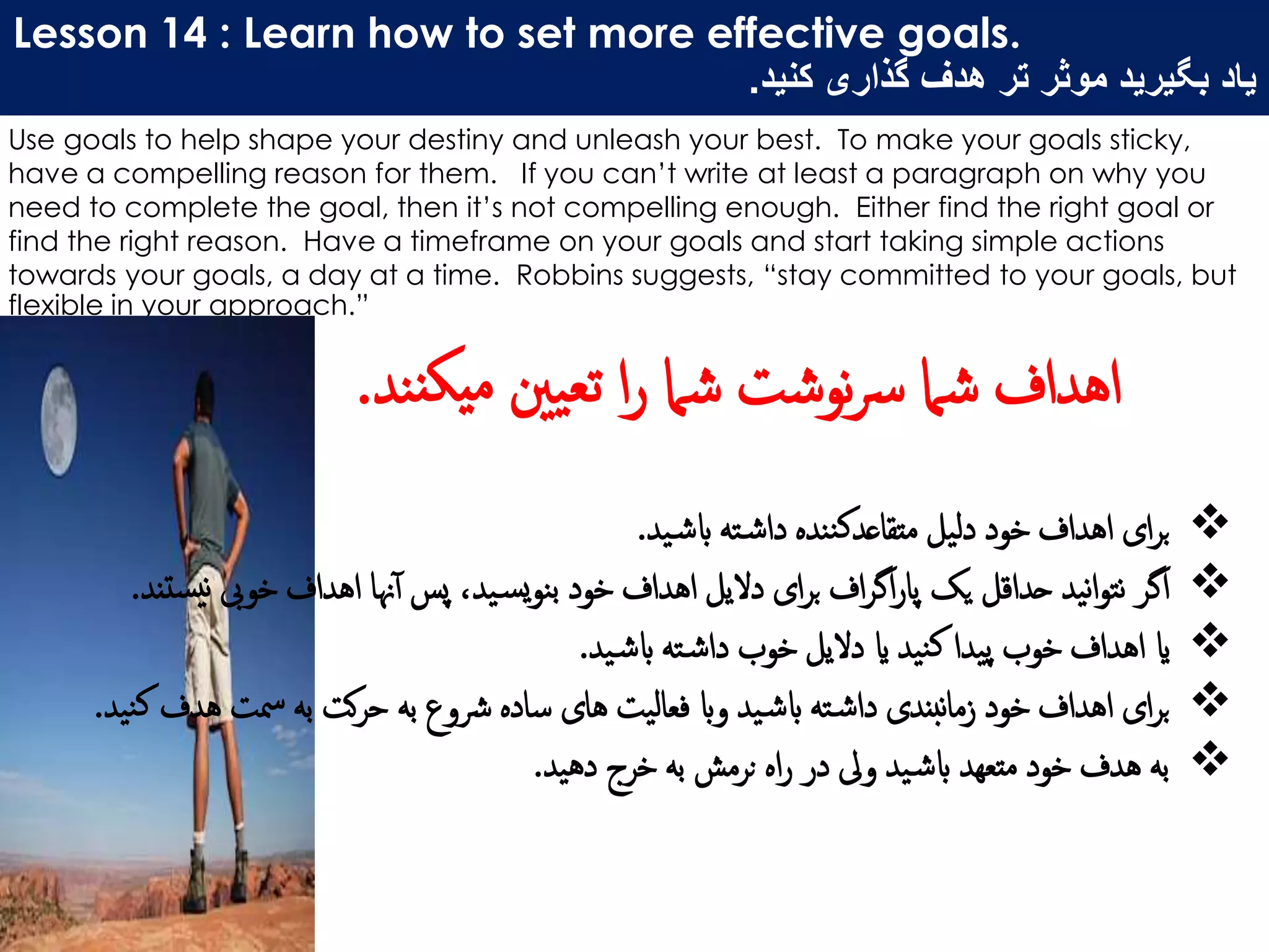 Lesson 14 : Learn how to set more effective goals.
‫کنید‬ ‫گذاری‬ ‫هدف‬ ‫تر‬ ‫موثر‬ ‫بگیرید‬ ‫یاد‬.
Use goals to help shape your destiny and unleash your best. To make your goals sticky,
have a compelling reason for them. If you can’t write at least a paragraph on why you
need to complete the goal, then it’s not compelling enough. Either find the right goal or
find the right reason. Have a timeframe on your goals and start taking simple actions
towards your goals, a day at a time. Robbins suggests, “stay committed to your goals, but
flexible in your approach.”
‫ید‬‫ابش‬ ‫ته‬‫داش‬ ‫ننده‬‫ک‬‫متقاعد‬ ‫دلیل‬ ‫خود‬ ‫اهداف‬ ‫ای‬‫ر‬‫ب‬.
‫نی‬ ‫خویب‬ ‫اهداف‬ ‫هنا‬‫آ‬ ‫پس‬ ،‫ید‬‫یس‬‫و‬‫بن‬ ‫خود‬ ‫اهداف‬ ‫دالیل‬ ‫ای‬‫ر‬‫ب‬ ‫اف‬‫ر‬‫اگ‬‫ر‬‫پا‬ ‫یک‬ ‫حداقل‬ ‫نید‬‫ا‬‫و‬‫نت‬ ‫اگر‬‫ستند‬.
‫ید‬‫ابش‬ ‫ته‬‫داش‬ ‫خوب‬ ‫دالیل‬ ‫ای‬ ‫نید‬‫ک‬ ‫پیدا‬ ‫خوب‬ ‫اهداف‬ ‫ای‬.
‫ه‬ ‫مست‬ ‫به‬ ‫کت‬‫ر‬‫ح‬ ‫به‬ ‫رشوع‬ ‫ساده‬ ‫های‬ ‫فعالیت‬ ‫واب‬ ‫ید‬‫ابش‬ ‫ته‬‫داش‬ ‫نبندی‬‫ا‬‫زم‬ ‫خود‬ ‫اهداف‬ ‫ای‬‫ر‬‫ب‬‫نید‬‫ک‬ ‫دف‬.
‫دهید‬ ‫خرج‬ ‫به‬ ‫نرمش‬ ‫اه‬‫ر‬ ‫در‬ ‫ویل‬ ‫ید‬‫ابش‬ ‫متعهد‬ ‫خود‬ ‫هدف‬ ‫به‬.
‫ن‬‫یکن‬‫م‬ ‫ینی‬‫تع‬ ‫ا‬‫ر‬ ‫شام‬ ‫نوشت‬‫رس‬ ‫شام‬ ‫اهداف‬‫د‬.
 