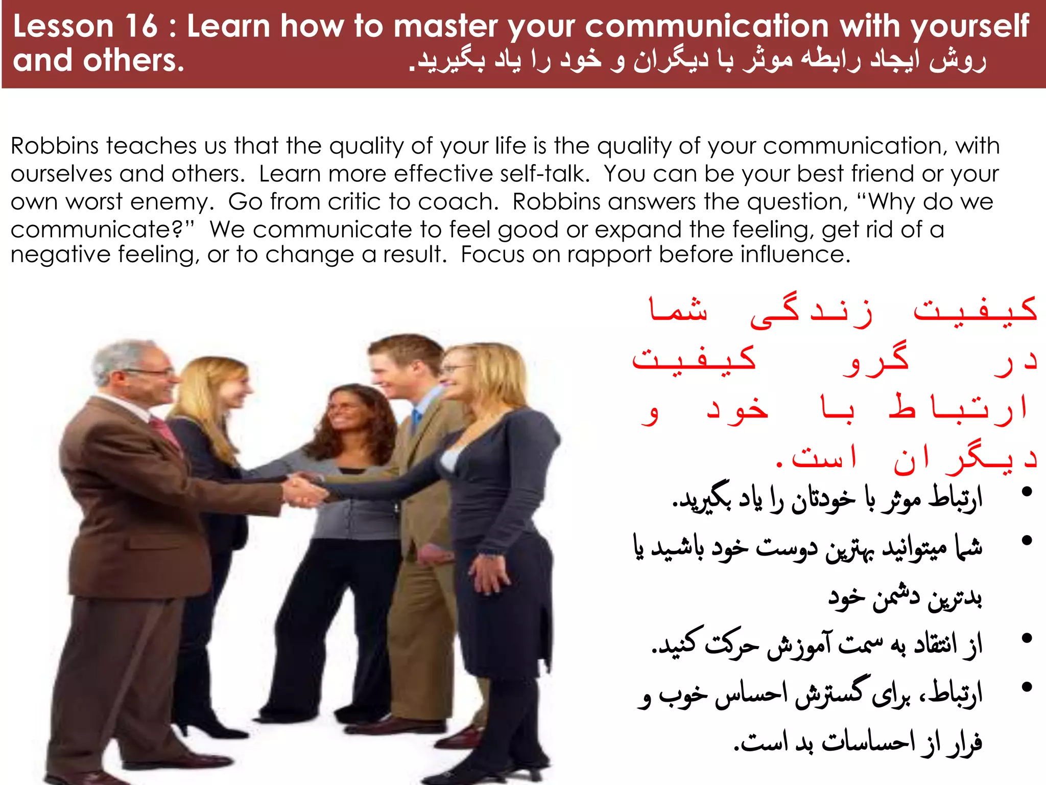 Lesson 16 : Learn how to master your communication with yourself
and others. ‫بگیرید‬ ‫یاد‬ ‫را‬ ‫خود‬ ‫و‬ ‫دیگران‬ ‫با‬ ‫موثر‬ ‫رابطه‬ ‫ایجاد‬ ‫روش‬.
Robbins teaches us that the quality of your life is the quality of your communication, with
ourselves and others. Learn more effective self-talk. You can be your best friend or your
own worst enemy. Go from critic to coach. Robbins answers the question, “Why do we
communicate?” We communicate to feel good or expand the feeling, get rid of a
negative feeling, or to change a result. Focus on rapport before influence.
‫کیفیت‬‫زندگی‬‫شما‬
‫در‬‫گرو‬‫کیفیت‬
‫ارتباط‬‫با‬‫خود‬‫و‬
‫دیگران‬‫است‬.
•‫بگری‬ ‫اید‬ ‫ا‬‫ر‬ ‫خوداتن‬ ‫اب‬ ‫ثر‬‫و‬‫م‬ ‫تباط‬‫ر‬‫ا‬‫ید‬.
•‫اب‬ ‫خود‬ ‫دوست‬ ‫ین‬‫رت‬‫هب‬ ‫نید‬‫ا‬‫و‬‫یت‬‫م‬ ‫شام‬‫ای‬ ‫ید‬‫ش‬
‫خود‬ ‫دمشن‬ ‫ین‬‫ر‬‫بدت‬
•‫نی‬‫ک‬ ‫کت‬‫ر‬‫ح‬ ‫موزش‬‫آ‬ ‫مست‬ ‫به‬ ‫نتقاد‬‫ا‬ ‫از‬‫د‬.
•‫و‬ ‫خوب‬ ‫احساس‬ ‫گسرتش‬ ‫ای‬‫ر‬‫ب‬ ،‫تباط‬‫ر‬‫ا‬
‫است‬ ‫بد‬ ‫احساسات‬ ‫از‬ ‫ار‬‫ر‬‫ف‬.
 