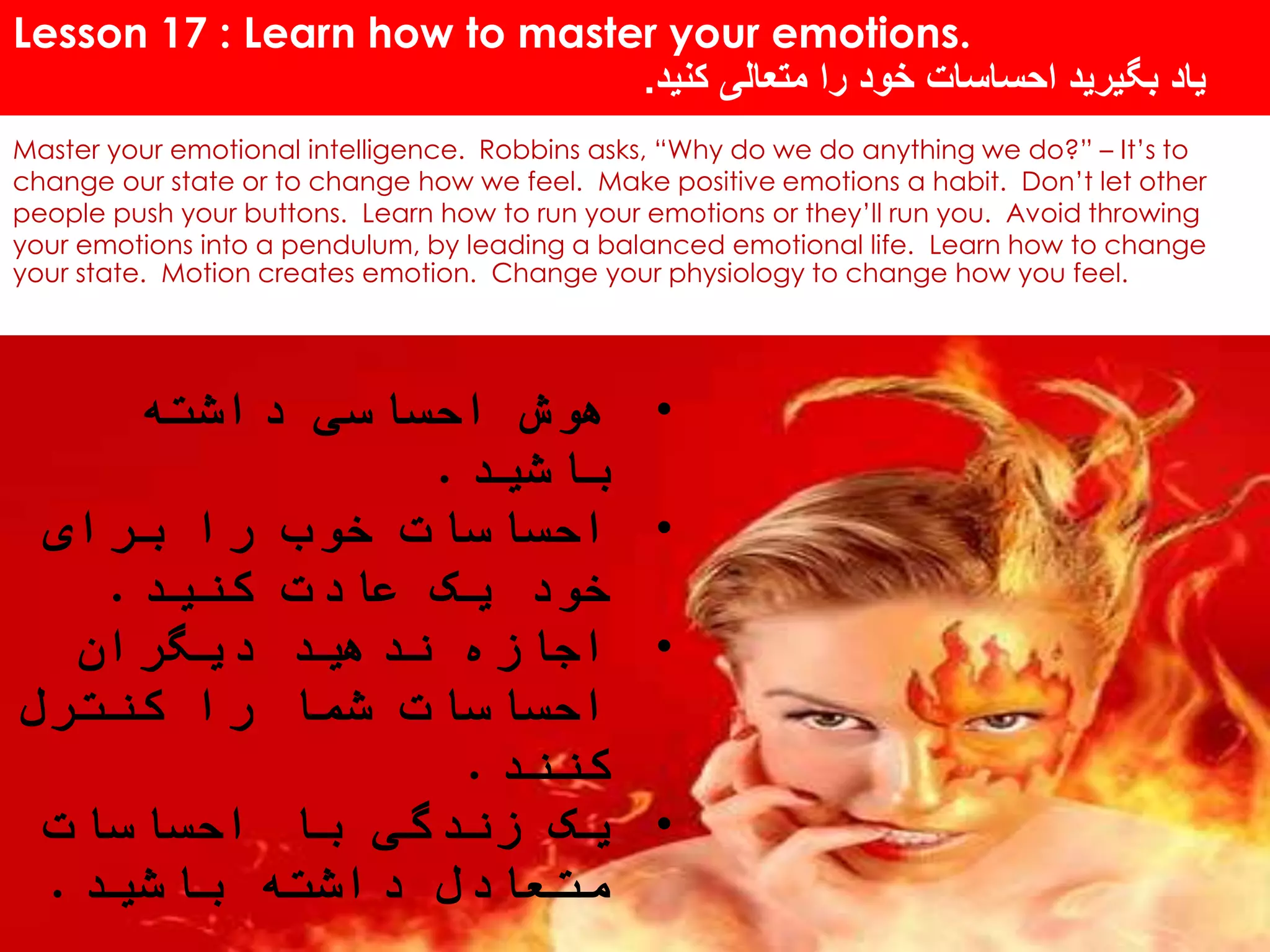 Lesson 17 : Learn how to master your emotions.
‫کنید‬ ‫متعالی‬ ‫را‬ ‫خود‬ ‫احساسات‬ ‫بگیرید‬ ‫یاد‬.
Master your emotional intelligence. Robbins asks, “Why do we do anything we do?” – It’s to
change our state or to change how we feel. Make positive emotions a habit. Don’t let other
people push your buttons. Learn how to run your emotions or they’ll run you. Avoid throwing
your emotions into a pendulum, by leading a balanced emotional life. Learn how to change
your state. Motion creates emotion. Change your physiology to change how you feel.
•‫داشته‬ ‫احساسی‬ ‫هوش‬
‫باشید‬.
•‫برای‬ ‫را‬ ‫خوب‬ ‫احساسات‬
‫کنید‬ ‫عادت‬ ‫یک‬ ‫خود‬.
•‫دیگران‬ ‫ندهید‬ ‫اجازه‬
‫کنترل‬ ‫را‬ ‫شما‬ ‫احساسات‬
‫کنند‬.
•‫احساسات‬ ‫با‬ ‫زندگی‬ ‫یک‬
‫باشید‬ ‫داشته‬ ‫متعادل‬.
 