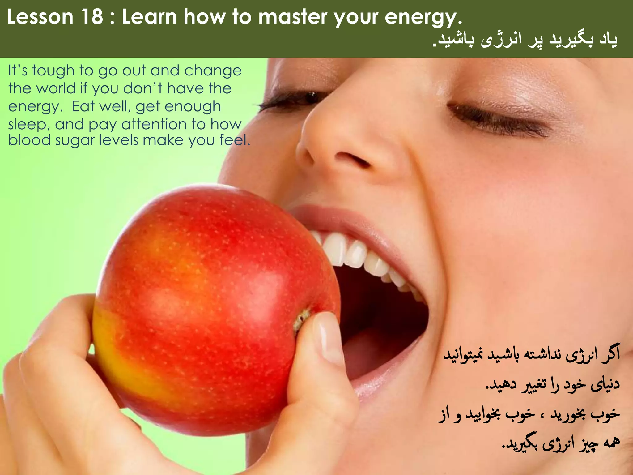 Lesson 18 : Learn how to master your energy.
‫باشید‬ ‫انرژی‬ ‫پر‬ ‫بگیرید‬ ‫یاد‬.
It’s tough to go out and change
the world if you don’t have the
energy. Eat well, get enough
sleep, and pay attention to how
blood sugar levels make you feel.
‫یت‬‫من‬ ‫ید‬‫ابش‬ ‫ته‬‫نداش‬ ‫انرژی‬ ‫اگر‬‫نید‬‫ا‬‫و‬
‫دهید‬ ‫تغیری‬ ‫ا‬‫ر‬ ‫خود‬ ‫نیای‬‫د‬.
‫ا‬ ‫و‬ ‫ابید‬‫و‬‫خب‬ ‫خوب‬ ، ‫خبورید‬ ‫خوب‬‫ز‬
‫ید‬‫ری‬‫بگ‬ ‫انرژی‬ ‫چزی‬ ‫مهه‬.
 