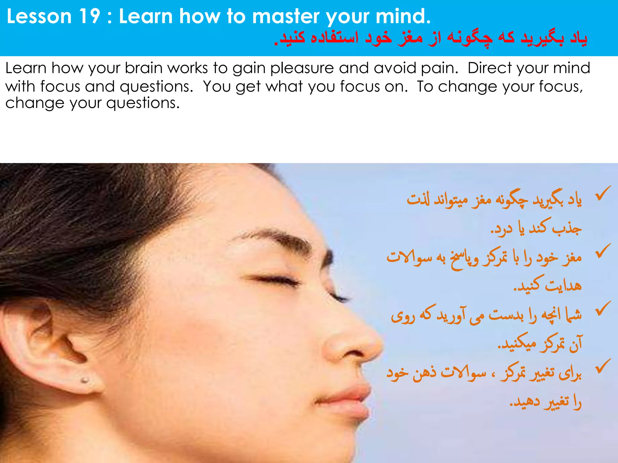 Lesson 19 : Learn how to master your mind.
‫کنید‬ ‫استفاده‬ ‫خود‬ ‫مغز‬ ‫از‬ ‫چگونه‬ ‫که‬ ‫بگیرید‬ ‫یاد‬.
Learn how your brain works to gain pleasure and avoid pain. Direct your mind
with focus and questions. You get what you focus on. To change your focus,
change your questions.
‫ذل‬ ‫ند‬‫ا‬‫و‬‫یت‬‫م‬ ‫مغز‬ ‫نه‬‫و‬‫چگ‬ ‫ید‬‫ری‬‫بگ‬ ‫اید‬‫ت‬
‫درد‬ ‫ای‬ ‫کند‬ ‫جذب‬.
‫س‬ ‫به‬ ‫وپاخس‬ ‫مترکز‬ ‫اب‬ ‫ا‬‫ر‬ ‫خود‬ ‫مغز‬‫والات‬
‫نید‬‫ک‬ ‫هدایت‬.
‫رو‬ ‫که‬ ‫ورید‬‫آ‬ ‫می‬ ‫بدست‬ ‫ا‬‫ر‬ ‫اچنه‬ ‫شام‬‫ی‬
‫نید‬‫میک‬ ‫مترکز‬ ‫ن‬‫آ‬.
‫ذهن‬ ‫سوالات‬ ، ‫مترکز‬ ‫تغیری‬ ‫ای‬‫ر‬‫ب‬‫خود‬
‫دهید‬ ‫تغیری‬ ‫ا‬‫ر‬.
 