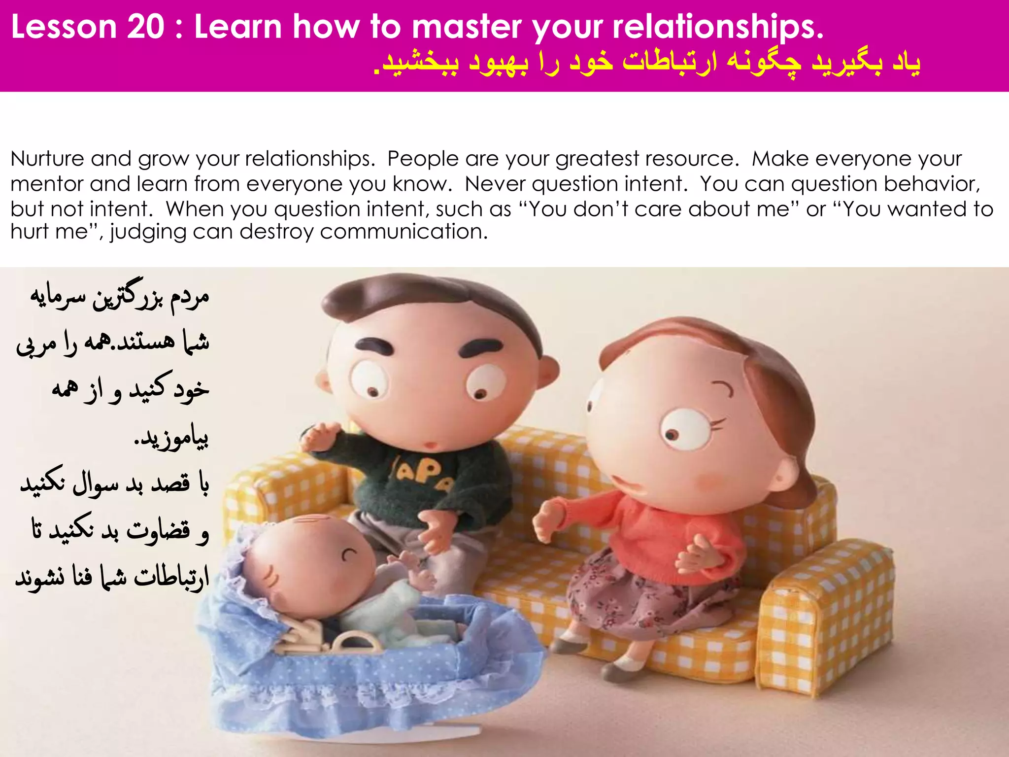 Lesson 20 : Learn how to master your relationships.
‫بگیرید‬ ‫یاد‬‫ببخشید‬ ‫بهبود‬ ‫را‬ ‫خود‬ ‫ارتباطات‬ ‫چگونه‬.
Nurture and grow your relationships. People are your greatest resource. Make everyone your
mentor and learn from everyone you know. Never question intent. You can question behavior,
but not intent. When you question intent, such as “You don’t care about me” or “You wanted to
hurt me”, judging can destroy communication.
‫رس‬ ‫ین‬‫رت‬‫بزرگ‬ ‫مردم‬‫مایه‬
‫ستند‬‫ه‬ ‫شام‬.‫مر‬ ‫ا‬‫ر‬ ‫مهه‬‫یب‬
‫مهه‬ ‫از‬ ‫و‬ ‫نید‬‫ک‬ ‫خود‬
‫بیاموزید‬.
‫نک‬ ‫ال‬‫و‬‫س‬ ‫بد‬ ‫قصد‬ ‫اب‬‫نید‬
‫نید‬‫نک‬ ‫بد‬ ‫قضاوت‬ ‫و‬‫ات‬
‫ن‬ ‫فنا‬ ‫شام‬ ‫تباطات‬‫ر‬‫ا‬‫ند‬‫و‬‫ش‬
 