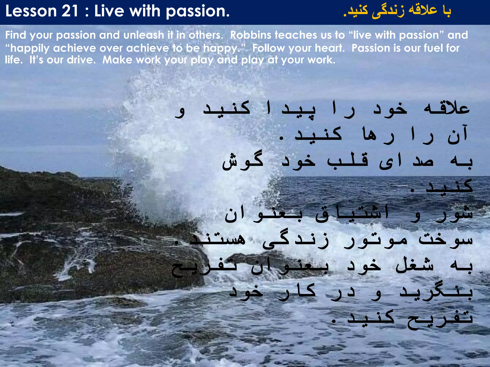 Lesson 21 : Live with passion. ‫کنید‬ ‫زندگی‬ ‫عالقه‬ ‫با‬.
Find your passion and unleash it in others. Robbins teaches us to “live with passion” and
“happily achieve over achieve to be happy.” Follow your heart. Passion is our fuel for
life. It’s our drive. Make work your play and play at your work.
‫و‬ ‫کنید‬ ‫پیدا‬ ‫را‬ ‫خود‬ ‫عالقه‬
‫کنید‬ ‫رها‬ ‫را‬ ‫آن‬.
‫گوش‬ ‫خود‬ ‫قلب‬ ‫صدای‬ ‫به‬
‫کنید‬.
‫بعنوان‬ ‫اشتیاق‬ ‫و‬ ‫شور‬
‫هستند‬ ‫زندگی‬ ‫موتور‬ ‫سوخت‬.
‫تفریح‬ ‫بعنوان‬ ‫خود‬ ‫شغل‬ ‫به‬
‫خود‬ ‫کار‬ ‫در‬ ‫و‬ ‫بنگرید‬
‫کنید‬ ‫تفریح‬.
 