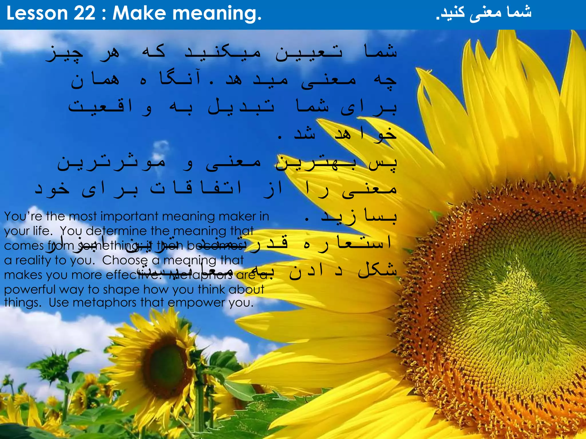 Lesson 22 : Make meaning. ‫کنید‬ ‫معنی‬ ‫شما‬.
You’re the most important meaning maker in
your life. You determine the meaning that
comes from something; it then becomes
a reality to you. Choose a meaning that
makes you more effective. Metaphors are a
powerful way to shape how you think about
things. Use metaphors that empower you.
‫چیز‬ ‫هر‬ ‫که‬ ‫میکنید‬ ‫تعیین‬ ‫شما‬
‫میدهد‬ ‫معنی‬ ‫چه‬.‫همان‬ ‫آنگاه‬
‫واقعیت‬ ‫به‬ ‫تبدیل‬ ‫شما‬ ‫برای‬
‫شد‬ ‫خواهد‬.
‫موثرترین‬ ‫و‬ ‫معنی‬ ‫بهترین‬ ‫پس‬
‫خود‬ ‫برای‬ ‫اتفاقات‬ ‫از‬ ‫را‬ ‫معنی‬
‫بسازید‬.
‫ابزار‬ ‫ترین‬ ‫قدرتمند‬ ‫استعاره‬
‫معانیست‬ ‫به‬ ‫دادن‬ ‫شکل‬
 